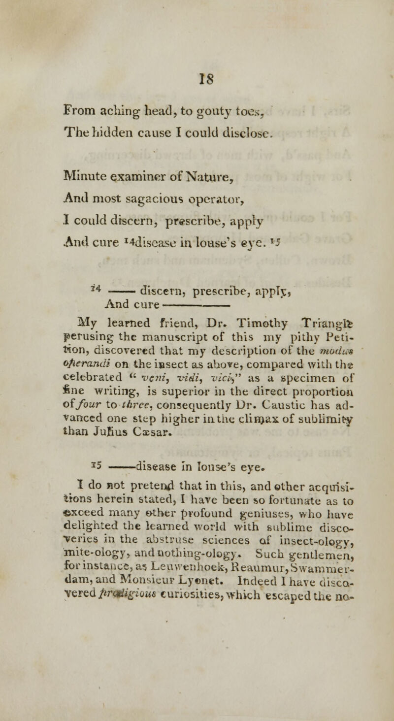 From aching head, to gouty toes. The hidden cause I could disclose. Minute examiner of Nature, And most sagacious operator, I could discern, prescribe, apply And cure ^4disease in louse's eve. M ^^ discern, prescribe, applj:* And cure ■ • My learned friend, Dr. Timothy Triangli perusing the manuscript of this my pithy Peti- tion, discovered that my description of the modus ofierandi on the insect as above, compared with the celebrated  vcjiz, vidi, vlcl' us a specimen of fine writing, is superior in the direct proportion oifour to three, consequently Dr. Caustic has ad- vanced one step higher iathe clinjax of sublimit than Julius Cxsar. ^5 disease In louse's eye. I do not preteftd that in this, and other acqirisi- tions herein stated, I have been so fortunate as to ©xceed many €>ther profound geniuses, who have delighted the learned world with sublime dis<:o- •veries in the abstruse sciences of inscct-ology, mite-ology, andnothing-ology. Such gentlemen, for instance, a? Leuwenhoek, Reaumur, Swammer- dam, and Moubieur Lyenet. Indeed 1 have disca- yQftd prgtiigiom curiosities, which escaped the na-