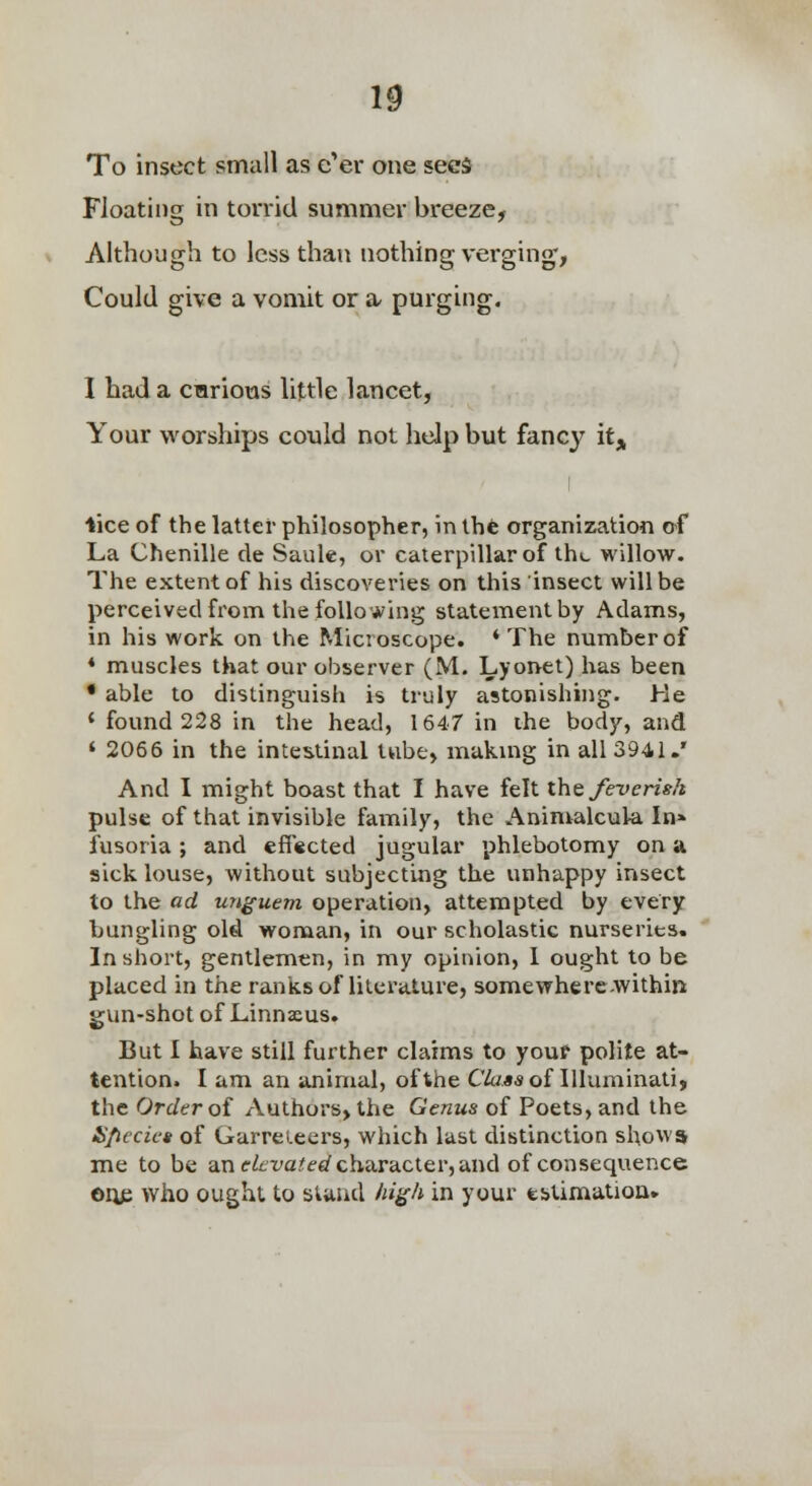 To insect small as e'er one sees Floating in torrid summer breeze, Although to less than nothing verging, Could give a vomit or n purging. I had a curious little lancet, Your worships could not help but fancy it^^ iice of the latter philosopher, inlhfe organization of La Chenille de Sauk, or caterpillar of iht, willow. The extent of his discoveries on tliis insect will be perceived from the following statement by Adams, in his work on the Microscope. ♦The number of ♦ muscles that our observer (M. Lyonet) has been • able to distinguish is truly astonishing. He ' found 228 in the head, 1647 in ihe body, and ' 2066 in the intestinal tube, makmg in all 3941.' And I might boast that I have felt the feverish pulse of that invisible family, the Animalcula In* fusoria; and ef[«cted jugular phlebotomy on a sick louse, without subjecting the unhappy insect to the ad un^uem operation, attempted by every bungling old woman, in our scholastic nurseries. In short, gentlemen, in my opinion, 1 ought to be placed in the ranks of literature, somewherc-within gun-shot of Linnaeus. But I have still further claims to youf polite at- tention. I am an animal, of the Class of lUuminati, the Order oi Authors, the Genus of Poets, and the S/iecies of GarreLeers, which last distinction shows me to be an c^tra-^e^/character, and of consequence ©lie who ought to stand M^h in your estimation.