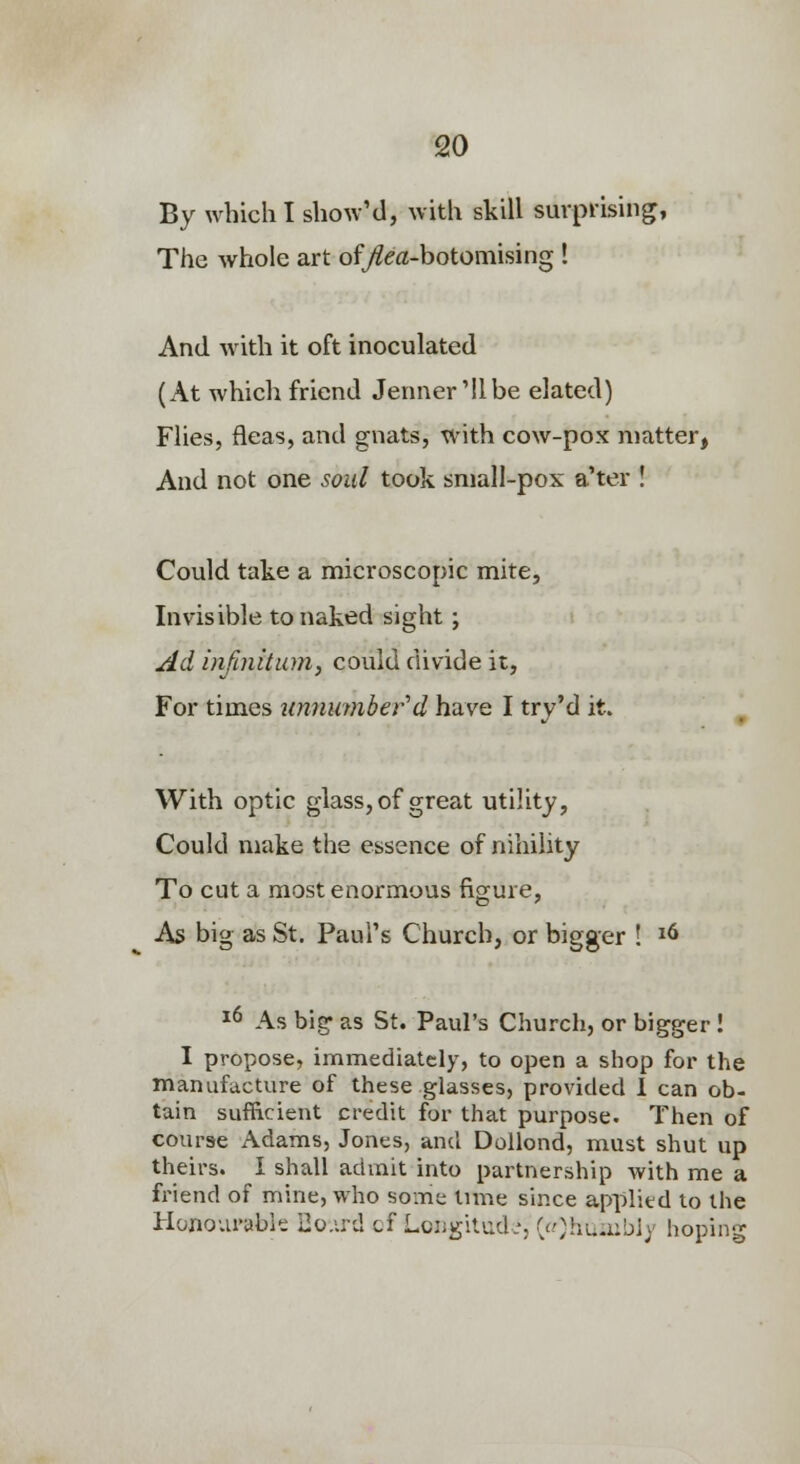so By which I showM, with skill surprising, The whole art of/?ea-botomising ! And with it oft inoculated (At which friend Jenner Mlbe elated) Flies, fleas, and gnats, with cow-pox matter, And not one soul took small-pox a'ter ! Could take a microscopic mite, Invisible to naked sight; ^d infinitum, could divide it, For times unnuynber''d have I try'd it. With optic glass, of great utility, Could make the essence of nihility To cut a most enormous figure, As big as St. Paul's Church, or bigger ! ^6 *6 As big- as St. Paul's Church, or bigger ! I propose, immediately, to open a shop for the manufiicture of these glasses, provided I can ob- tain sufficient credit for that purpose. Then of course Adams, Jones, and Dollond, must shut up theirs. I shall admit into partnership with me a friend of mine, who some Iniie since applied to the Honourable Ho.ird cf Lcngilud.', ((Oiiu-iibly hoping