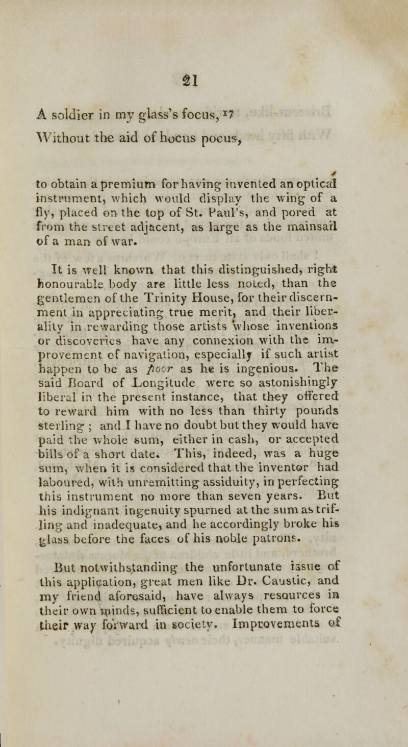 A soldier in my glass's focus, ^7 Without tl>e aid of hocus pocus, to obtain apremium forhaving invented an optical instiniment, which would disphiy the wing of a fly, placed on the top of St. Paul's, and pored at from the sirtet adjacent, as large as the mainsail of a man of war. It is well known that this distinguished, right honourable body are little less noted, than the gentlemen of the Trinity House, for their discern- ment in appreciating true merit, and their liber- ality in rewarding those artists whose inventions or discoveries have any connexion with the im- provement of navigation, especially if such artist happen to be as poor as he is ingenious. The said Board of J^ongitude were so astonishingly liberal in the present instance, that they oifered to reward him with no less than thirty pounds sterling ; and I have no doubt but they would have paid the whole sum, either in cash, or accepted bills of a short date. This, indeed, was a huge sum, when it is considered that the inventor had laboured, with unremitting assiduity, in perfecting this instrument no more than seven years. But his indignant ingenuity spurned at the sum as trif- ling and inadequate, and he accordingly broke his ^lass before the faces of his noble patrons. But notwithstanding the unfortunate issue of this appli(?ation, great men like Dr. Caustic, and my frientll aforesaid, have always resources in their own Hfiinds, sufficient to enable them to force their way forward in society. Impcoveraents of