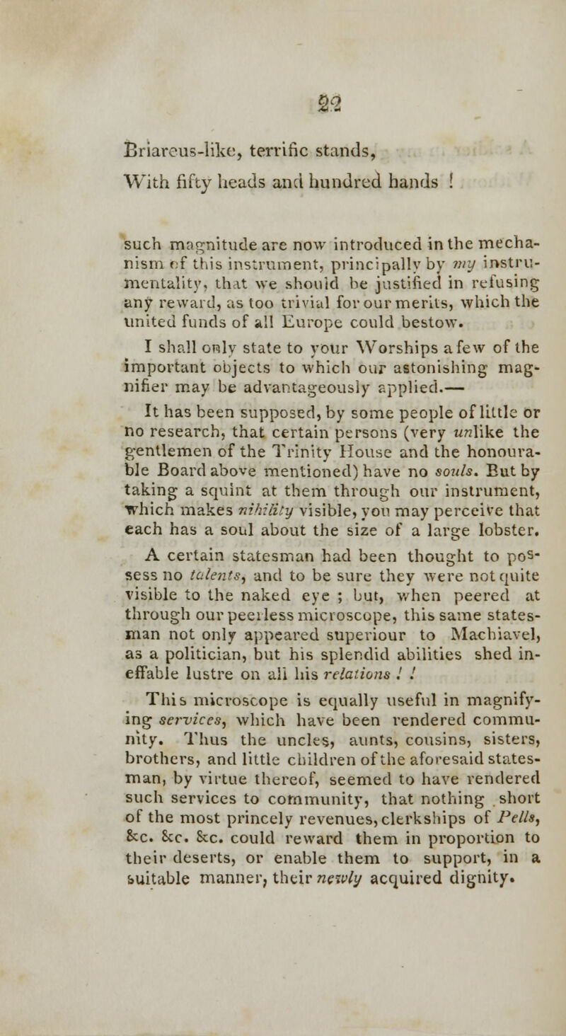 Briareus-likt;, terrific stands, With fifty heads and hundred hands such magnitude are now introduced in the mecha- nism f;f this instrument, principally by my instru- mentality, that we should he justified in refusing any reward, as too trivial for our merits, which the united funds of all Europe could bestow. I shall orily state to your Worships afew of the important objects to which our astonishing mag- nifier may be advantageously applied.— It has been supposed, by some people of little or no research, that certain persons (very wwlike the g-entlemen of the Trinity House and the honoura- ble Board above mentioned) have no souls. But by taking a squint at them through our instrument, which makes nihility visible, you may perceive that each has a soul about the size of a large lobster, A certain statesman had been thought to pos- sess no tcilentsy and to be sure they were not quite visible to the naked eye ; but, when peered at through our peerless microscope, this same states- man not only appeared superiour to Machiavel, as a politician, but his splendid abilities shed in- effable lustre on all his relations .' .' This microscope is equally useful in magnify- ing services, which have been rendered commu- nity. Thus the uncles, aunts, cousins, sisters, brothers, and little children of the aforesaid states- man, by virtue thereof, seemed to have rendered such services to community, that nothing short of the most princely revenues, clerkships of 2^ells, &c. Sec. Sec. could reward them in proportion to their deserts, or enable them to support, in a suitable manner, their neavly acquired dignity.