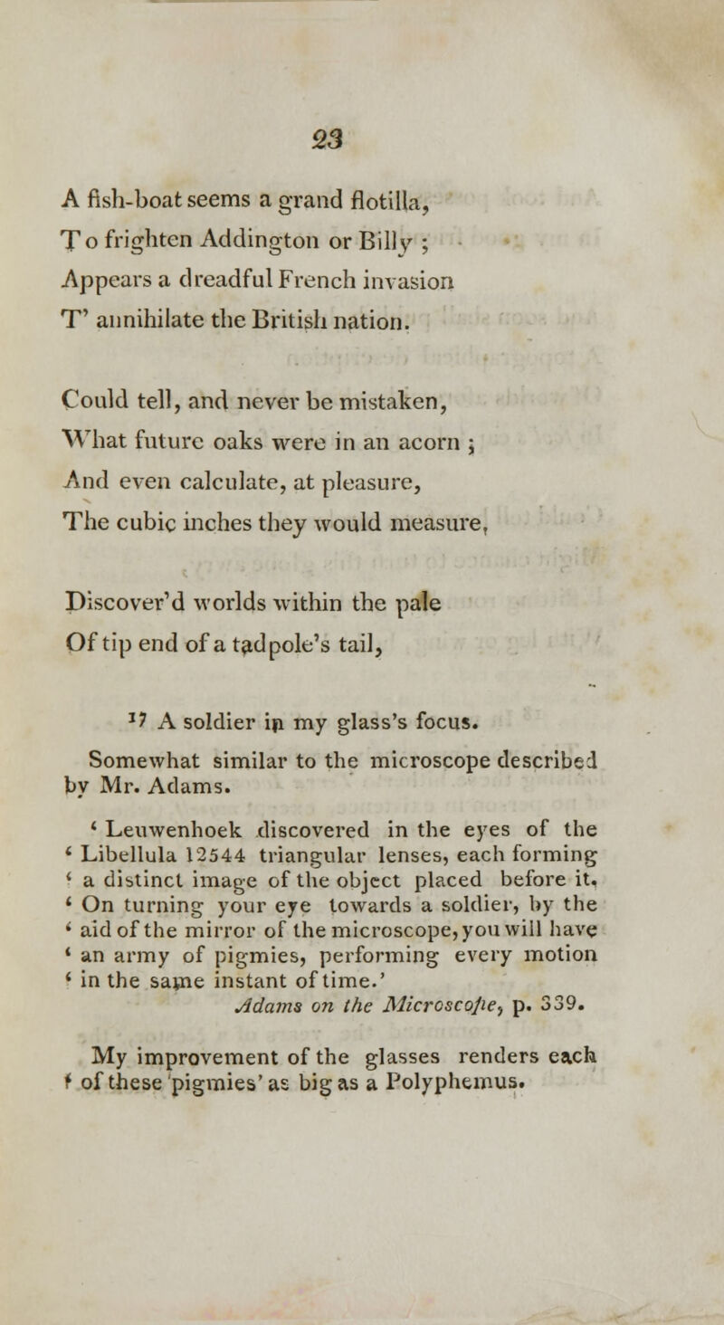 A fish-boat seems a grand flotilla, To frighten Addington or Billv ; Appears a dreadful French invasion T' annihilate the British nation. Could tell, and never be mistaken. What future oaks were in an acorn ; And even calculate, at pleasure. The cubic mches they would measure, Discovered worlds within the pale Of tip end of a tadpole's tail, '? A soldier ip my glass's focus. Somewhat similar to the microscope described by Mr. Adams. ' Leuwenhoek discovered in the eyes of the * Libellula 12544 triangular lenses, each forming ' a distinct image of the object placed before it, ^ On tiirni-nrr i»rMir» (^ve* Irmrarrlc a crilfllpl'. liV^ tHp ' in the same instant of time. Adams on the Microscope^ p. 339. My improvement of the glasses renders each ^ of these pigmies'as big as a Polyphemus.