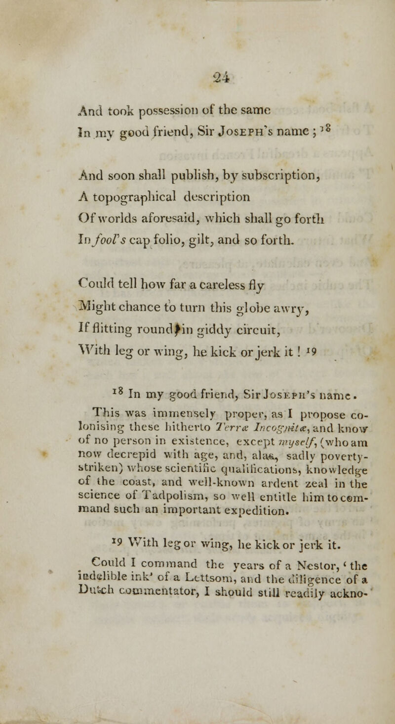 And took possession of the same In my good friend, Sir Joseph's name i8 And soon shall publish, by subscription, A topographical description Of worlds aforesaid, which shall go fortli InfooVs cap folio, gilt, and so forth- Could tell how far a careless fly Might chance to turn this globe awry, If flitting round j^in giddy circuit, With leg or Aving, be kick or jerk it! ^9 ^^ In my good friend, Sir Joseph's name This was immensely proper, as I propose co- lonising these liithevlo Terrx Incoff^ta^ixnA kno\y of no person in existence, except/i-'j/sf//, (who am now decrepid with age, and, alas,, sadly poverty- striken) whose scientilic qiiaiilicalions, knowledge of the coast, and M'ejl-known ardent zeal in the science of Tadpolism, so well entitle him to com- mand such an important expedition. 19 With leg or wing, he kick or jerk it. Could I command the years of a Nestor, < the iudelible ink' of a Lettsom, and the diligence of a Dutch commentator, I s,hould siiJl readily ackno-'