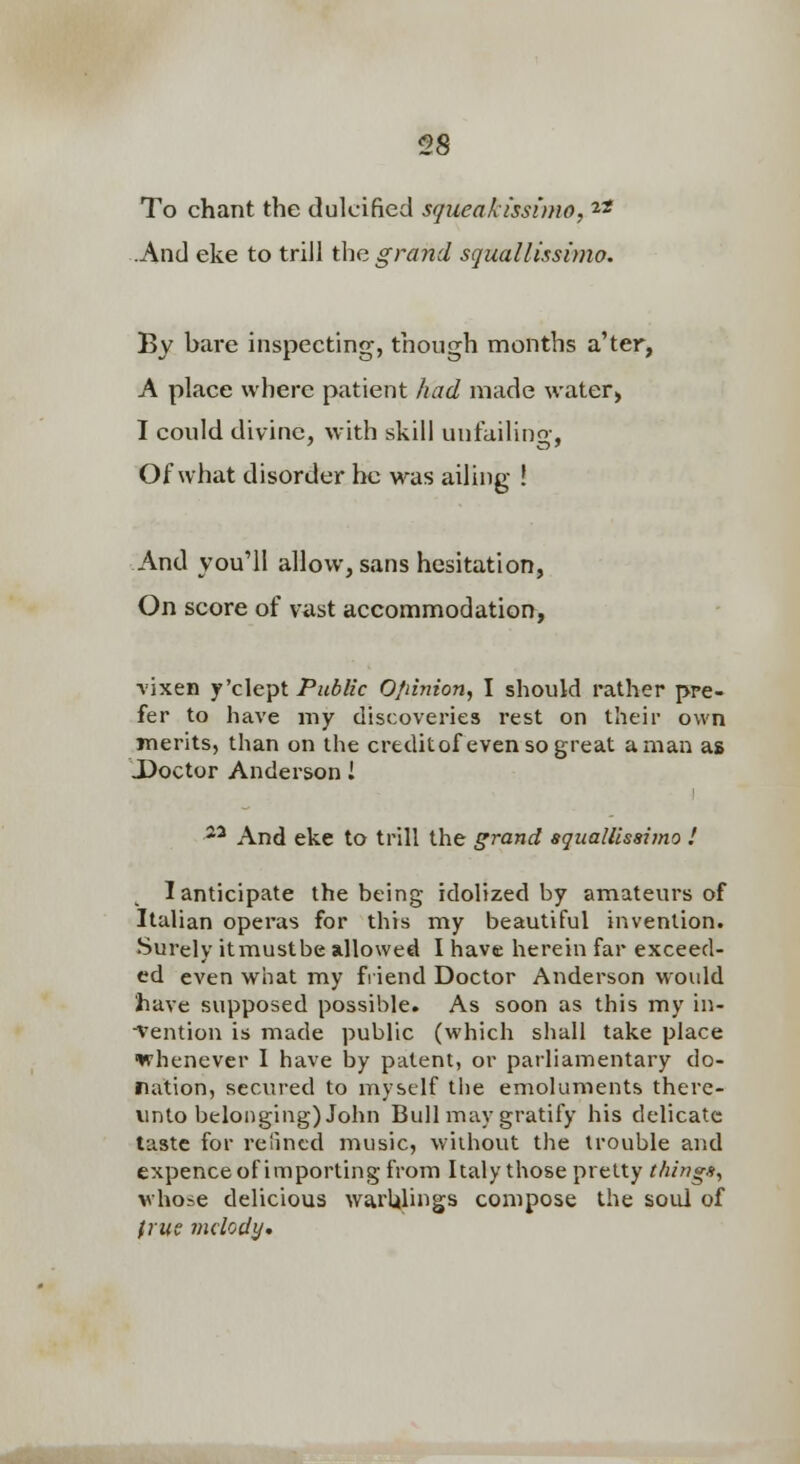 To chant the dulcified squeakissimo, ^* .And eke to trill the grand squallissimo. By bare inspecting, though months a'ter, A place where patient had made water> I could divine, with skill unfailino- Of what disorder he was ailing ! And you'll allow, sans hesitation, On score of vast accommodation^, vixen y'clepl Public O/iinion, I should rather pre- fer to have my discoveries rest on their own merits, than on the creditof even so great a man as JDoctor Anderson I ^^ And eke to trill the grand squallissimo ! ^ 1 anticipate the being idolized by amateurs of Italian operas for this my beautiful invention. Surely itmustbe allowed I have herein far exceed- ed even what my fiiend Doctor Anderson would have supposed possible. As soon as this my in- •Vention is made public (which shall take place whenever I have by patent, or parliamentary do- ration, secured to myself the emoluments there- unto belonging) John Bull may gratify his delicate taste for relincd music, without the trouble and expence of importing from Italy those pretty things, whose delicious warUlings compose the soul of (nis melody*