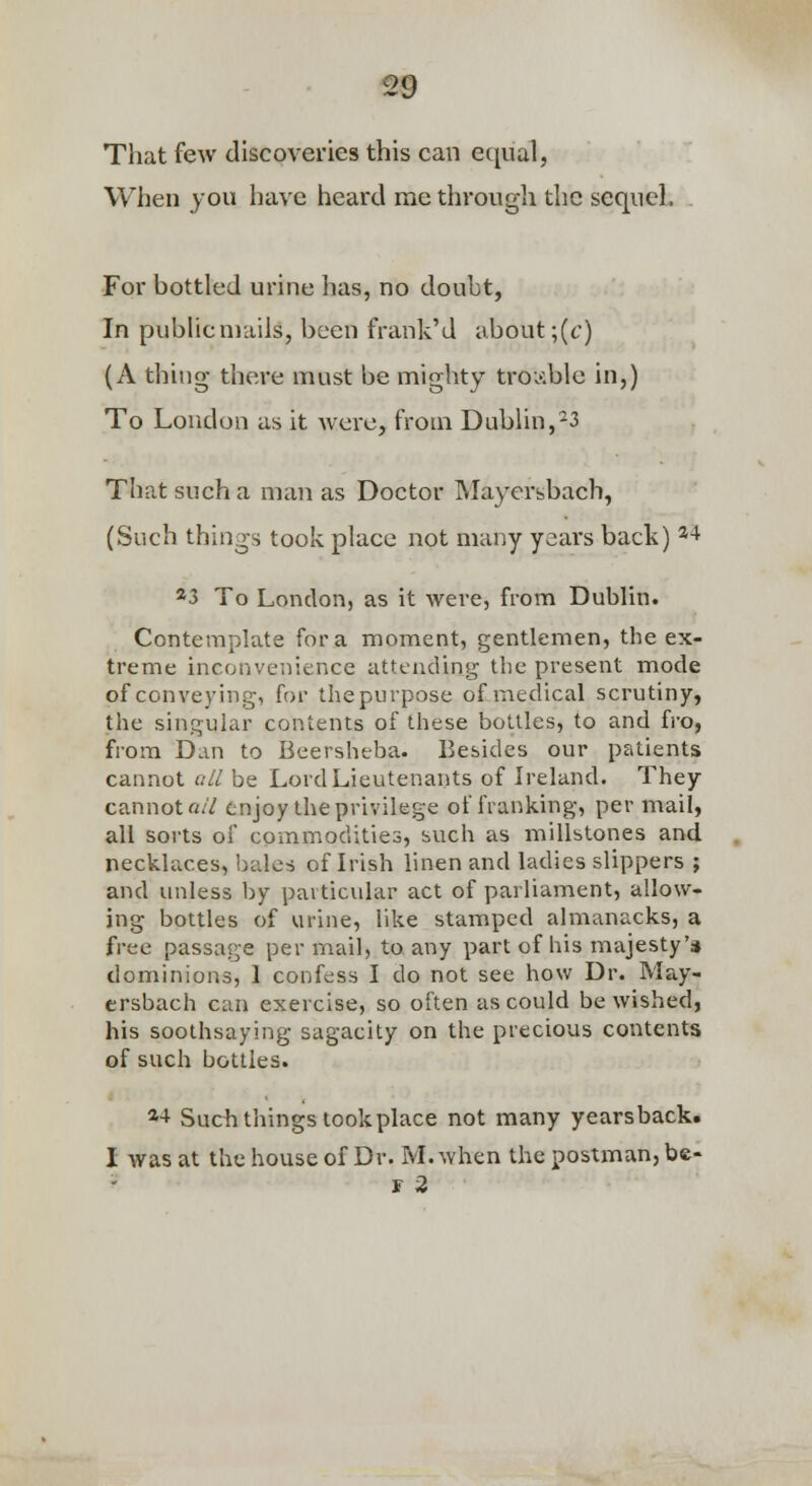 Tliat few discoveries this can e(][ual, When you have heard rae through the sequeL . For bottled urine has, no doubt, In pubhcniails, been frank'd about ;(t') (A thing there must be mighty troi'^ble in,) To London as it were, from DubUn,^3 That such a man as Doctor Mayersbach, (Such things took place not many years back) ^^ *3 To London, as it were, from Dublin. Contemplate for a moment, gentlemen, the ex- treme inconvenience attending the present mode of conveying, for the purpose of medical scrutiny, the singular contents of these bottles, to and fro, from Dan to Beersheba. Besides our patients cannot oil be Lord Lieutenants of Ireland. They cannot a// enjoy the privilege of franking, per mail, all sorts of commodities, such as millstones and necklaces, bales of Irish linen and ladies slippers ; and unless by particular act of parliament, allow- ing bottles of urine, like stamped almanacks, a free passage per mail, to any part of his majesty's dominions, 1 confess I do not see how Dr. May- ersbach can exercise, so often as could be wished, his soothsaying sagacity on the precious contents of such bottles. *■+ Sucb things took place not many yearsback. I was at the house of Dr. M.when the postman, be- r 2