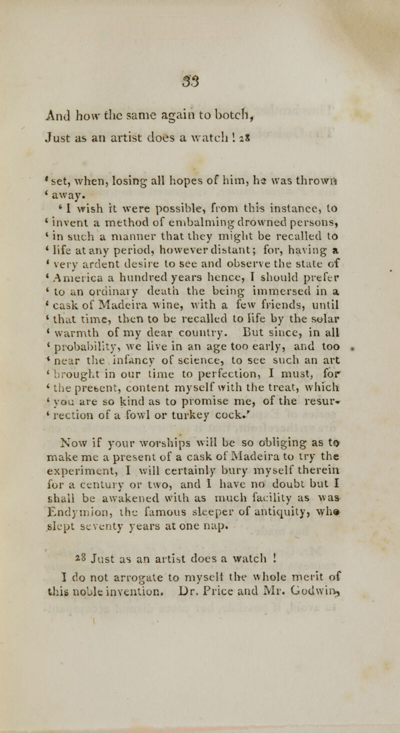 55 And how the same again to botch, Just as an artist does a watch 1 28 'set, when, losing all hopes of him, hs was thrown * away. ' 1 wish it were possible, from this instance, to ' invent a method of embalming drowned persons, ' in sv\ch a manner that they might be recalled to * life at any period, however distant; for, having a ' very ardent desire to see and observe the state of * America a hundred years hence, I should prefer * to an ordinary death the being immersed in a * cask of Madeira wine, with a few friends, until ' that time, then to be recalled to life by the solar * warmth of my dear counlry. But since, in all * probal)ir.ty, we live in an age too early, and too * near tlie infancy of science, to see such an art ' brought in our time to perfection, I must, for ' the prebcnt, content myself with the treat, which ' you are so kind as to promise me, of the resur- ' rection of a fowl or turkey cock.' Now if your worships will be so obliging as to make me a present of a cask of ISiadeira to try the experiment, I will certainly bury myself therein for a century or two, and 1 have no doubt but I shall be awakened with as much facility as was Endymion, the famous sleeper of antiquity, wha slept seventy years at one nap. *8 Just as an artist does a watch ! 1 do not arrogate to niyscit the whole merit of tlais noble invention. Dr. Price and Mr. Godwii-s,