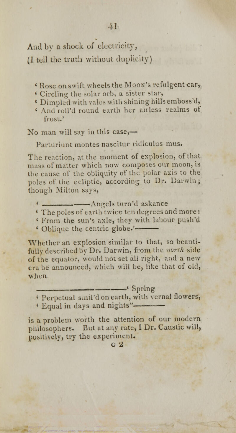 And by a shock of electricity, (I tell the truth without dupUcity] * Rose on swift wheels the Moon's refulgent car, * Circling- the solar orb, a sister star, ' Dimpled with vales with shining hills emboss'd, ' And roll'd round earth her airless realms of frost.' No man will say in this case,— Parturiunt montes nascitur ridiculus mus. The reaction, at the moment of explosion, of that mass of matter which now composes our moon, is the cause of the obliquity of the polar axis to the poles of the ecliptic, according to Dr. Darwin j though Milton says, •Anfrels turn'd askance * The poles of earth twice ten degrees and more: * From tlie sun's axle, they with labour push'd * Obhque the centric globe.'- Whether an explosion similar to that, so beauti- fully described by Dr. Darwin, from the north side of the equator, would not set all right, and a new era be announced, which will be, like that of old, when Spring ' Perpetual s.nil'd on earth, with vernal flowers, • Equal in days and nights — is a problem worth the attention of our modern philosophers. But at any rate, I Dr. Caustic will, positively, try the experiment. G 2