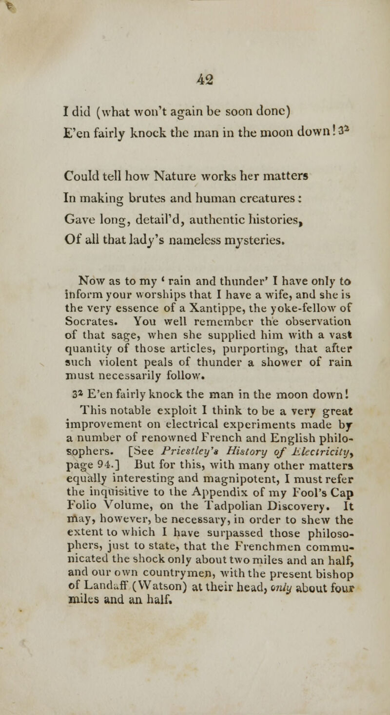 I did (what won't again be soon done) E'en fairly knock the man in the moon down! 3* Could tell how Nature works her matters In making brutes and human creatures: Gave long, detail'd, authentic histories. Of all that lady's nameless mysteries. Now as to my ' rain and thunder' I have only to itiform your worships that I have a wife, and she is the very essence of a Xantippe, the yoke-fellow of Socrates. You well remennber the observation of that sage, when she supplied him with a vast quantity of those articles, purporting, that after such violent peals of thunder a shower of rain must necessarily follow. 3* E'en fairly knock the man in the moon downl This notable exploit I think to be a very great improvement on electrical experiments made by a number of renowned French and English philo- sophers. [See Priestley's History of Eleclricityy page 94.] Bui for this, with many other matters equally interesting and magnipotent, I must refer the inquisitive to the Appendix of my Fool's Cap Folio Volume, on the Tadpolian Discovery. It iftay, however, be necessary, in order to shew the extent to which I have surpassed those philoso- phers, just to state, that the Frenchmen commu- nicated the shock only about two miles and an half, and our own countrymen, with the present bishop of Landuff (Watson) at their head, only about four miles and an half.