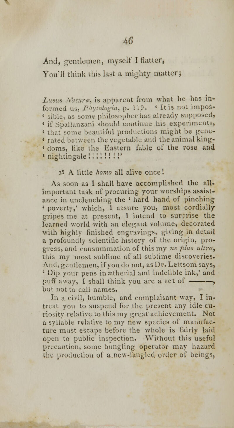 AnJ, frcntloincn, myself I flatter, You 11 think this last a mighty matter} LusiLS Mttune, is apparent from what he has in- formed us, Plnjtologia, p. 119. ' It is not inipoS- ' si'ole, as some philosopher has already svipposed, < if Spallanzani should continue his experiments, ' that sorac beautiful productions might be gene- < rated between the vegetable and the animal king- * doms, like ihe Eastern fable of the rose and « nightingale! 11! !! !!' 35 A little homo all alive once! As soon as I shall have accomplished the all- important task of procuring your worships assist- ance in unclenching the ' hard hand of pinching ' poverty,' which, I assure you, most cordially gripes me at present, I intend to surprise the learned world with an elegant volume, decorated with highly finished engravings, giving in detail a profoundly scientific history of the origin, pro- gress, and consummation of this my ne plus ultra^ this my most sublime of all sublime discoveries. And, gentlemen, if you do not, as Dr. Leltsom says, ' Dip your pens inxtherial and indelible ink,' and pulf away, I shall think you are a set of , but not to call names. In a civil, humble, and complaisant way, I in- treat you to suspend for the present any idle cu- riosity relative to this my great achievement. Not a syllable relative to my new species of manufac- ture must escape before the whole is fairly laid open to public inspection. Without this useful precaution, some bungling operator may hazard the production of a new-fangled order of beings,