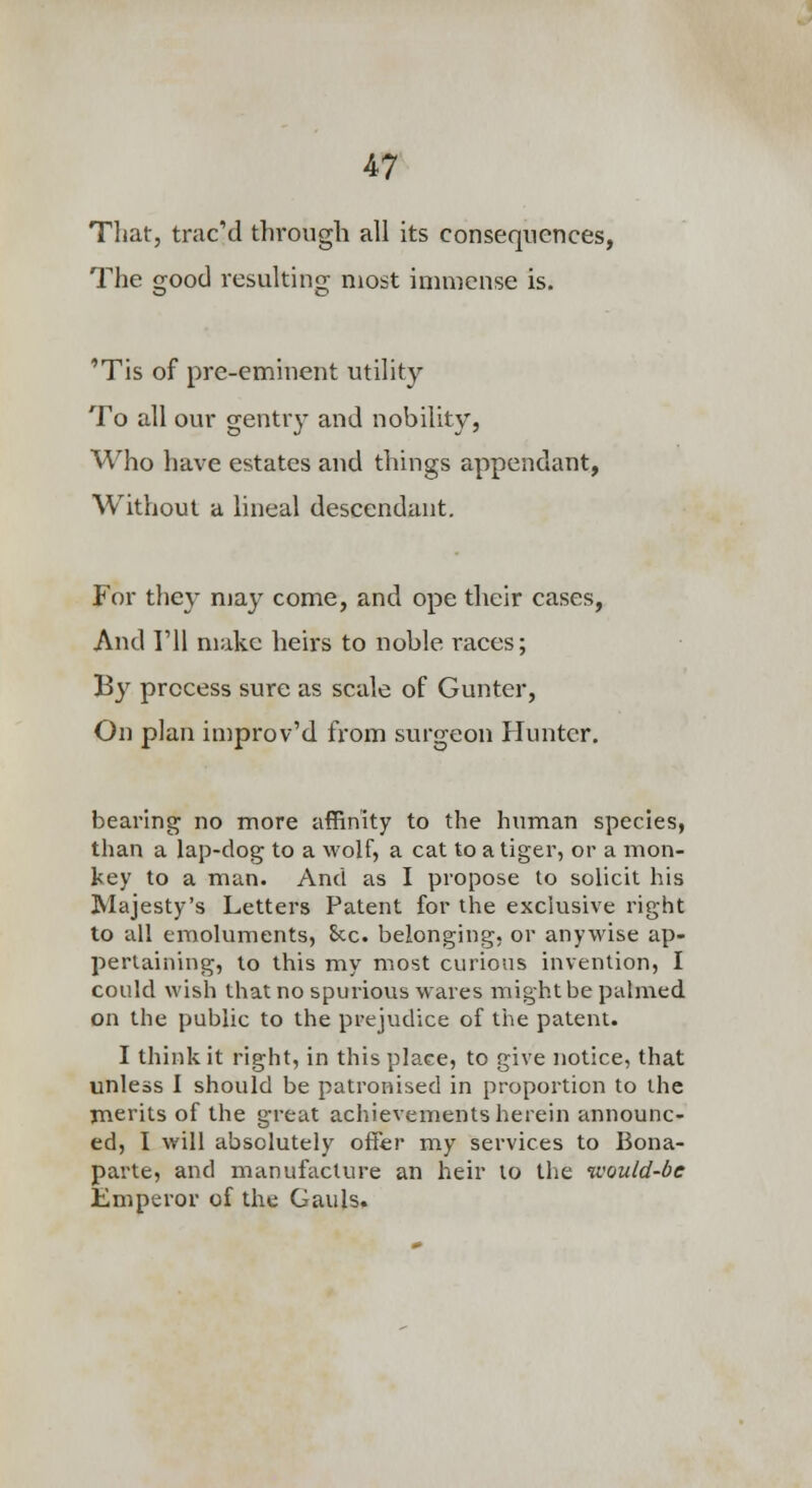 Tliat, trac'd through all its consequences, The good resulting most immense is. 'Tis of pre-eminent utility To all our gentry and nobility, Who have estates and things appendant, Without a lineal descendant. For they may come, and ope their cases. And I'll make heirs to noble races; By process sure as scale of Gunter, On plan improv'd from surgeon Hunter. bearing no more affinity to the human species, than a lap-dog to a wolf, a cat to a tiger, or a mon- key to a man. And as I propose to solicit his Majesty's Letters Patent for the exclusive right to all emoluments, £cc. belonging, or anywise ap- pertaining, to this my most curious invention, I could wish that no spurious wares might be palmed on the public to the prejudice of the patent. I think it right, in this place, to give notice, that unless I should be patronised in proportion to the merits of the great achievements herein announc- ed, I will absolutely offer my services to Bona- parte, and manufacture an heir to the would-be Emperor of the Gauls.