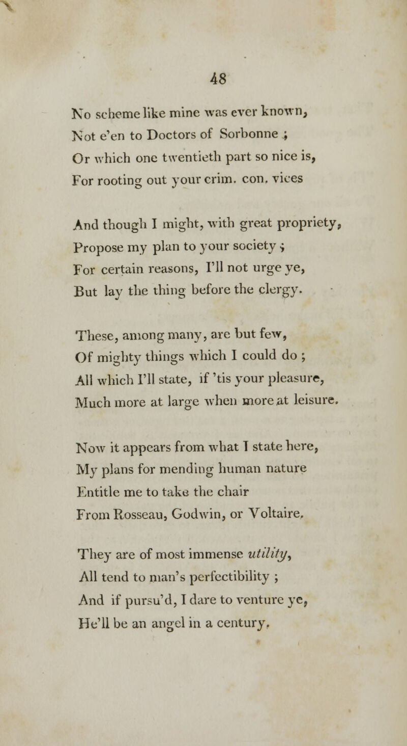 No scheme like mine Wcas ever known. Not e'en to Doctors of Sorbonne i Or which one twentieth part so nice is, For rooting out your crim. con, vices And though I might, with great propriety, Propose my plan to your society ^ For certain reasons, Fll not urge ye, But lay the thing before the clergy. These, among many, are but fevf, Of mighty things which I could do ; All which Fll state, if 'tis your pleasure, Much more at large Avhen more at leisure. Now it appears from what T state here, My plans for mending human nature Entitle me to take the chair FromRosseau, Godwin, or Voltaire, They are of most immense utility^ All tend to man's perfectibility ; And if pursu'd, I dare to venture ye, He'll be an angel in a century.