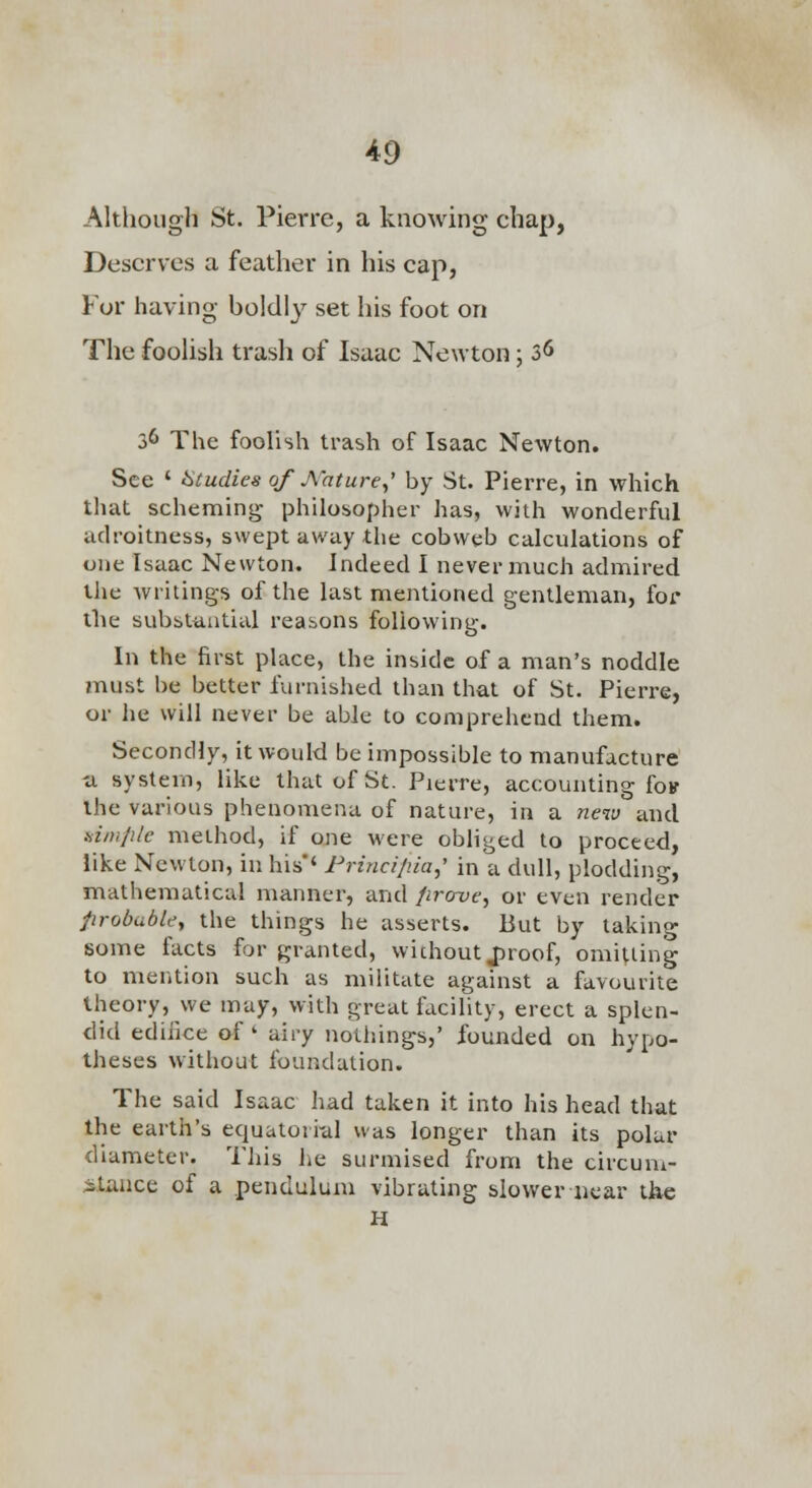 Although St. Pierre, a knowing chap, Deserves a feather in his cap, For having boldly set his foot on The foolish trash of Isaac Newton; 3^ 36 The foolish trash of Isaac Newton. See ' Studies of A'ature,' by St. Pierre, in which tliat scheming philosopher has, with wonderful adroitness, swept uwuy the cobweb calculations of one Isaac Newton. Indeed I never much admired the writings of the last mentioned gentleman, for the substantial reasons following. In the first place, the inside of a man's noddle must be better furnished than that of St, Pierre, or he will never be able to comprehend them. Secondly, it would be impossible to manufacture ■a system, like that of St. Pierre, accounting [qv the various phenomena of nature, in a new and .vz//;///c method, if one were obliged to proceed, like Newton, in his'' Frincip.ia,' in a dull, plodding, mathematical manner, and fircrue, or even render probabUy the things he asserts. But by taking some facts for granted, wichout J^roof, omitting to mention such as militate against a favourite theory, we may, with great facility, erect a splen- did edifice of' airy nothings,' founded on hypo- theses without foundation. The said Isaac had taken it into his head that the earth's equatoii-al was longer than its polar diameter. This lie surmised from the circuni- ;5tiuice of a pendulum vibrating slower near the H