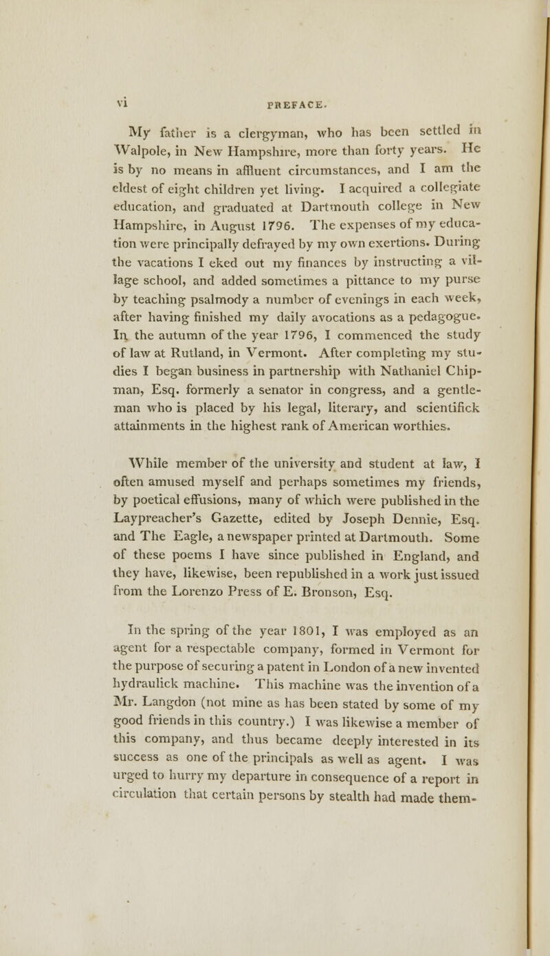 My father is a clergyman, who has been settled m Walpole, in New Hampshire, more than forty years. He is by no means in affluent circumstances, and I am the eldest of eight children yet living. I acquired a collegiate education, and graduated at Dartmouth college in New Hampshire, in August 1796. The expenses of my educa- tion were principally defrayed by my own exertions. During the vacations I eked out my finances by instructing a vil- lage school, and added sometimes a pittance to my purse by teaching psalmody a number of evenings in each week, after having finished my daily avocations as a pedagogue. In the autumn of the year 1796, I commenced the study of law at Rutland, in Vermont. After completing my stu- dies I began business in partnership with Nathaniel Chip- man, Esq. formerly a senator in congress, and a gentle- man who is placed by his legal, literary, and scientifick attainments in the highest rank of American worthies. While member of the university and student at law, I often amused myself and perhaps sometimes my friends, by poetical effusions, many of which were published in the Laypreacher's Gazette, edited by Joseph Dennie, Esq. and The Eagle, a newspaper printed at Dartmouth. Some of these poems I have since published in England, and they have, likewise, been republished in a work just issued from the Lorenzo Press of E. Bronson, Esq. In the spring of the year 1801, I was employed as an agent for a respectable company, formed in Vermont for the purpose of securing a patent in London of a new invented hydraulick machine. This machine was the invention of a Mr. Langdon (not mine as has been stated by some of my good friends in this country.) I was likewise a member of this company, and thus became deeply interested in its success as one of the principals as well as agent. I was urged to hurry my departure in consequence of a report in circulation that certain persons by stealth had made them-