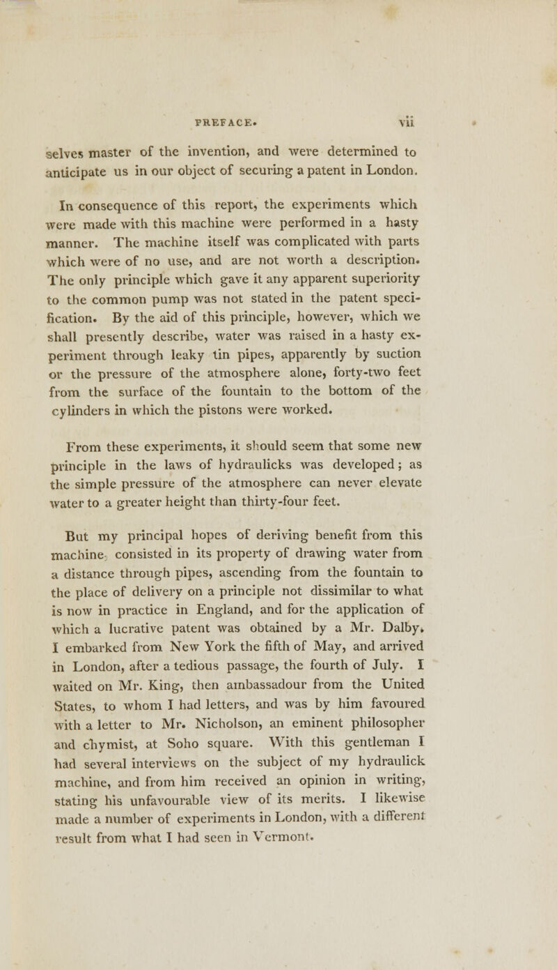 selves master of the invention, and were determined to anticipate us in our object of securing a patent in London. In consequence of this report, the experiments which were made with this machine were performed in a hasty manner. The machine itself was complicated with parts which were of no use, and are not worth a description. The only principle which gave it any apparent superiority to the common pump was not stated in the patent speci- fication. By the aid of this principle, however, which we shall presently describe, water was raised in a hasty ex- periment through leaky tin pipes, apparently by suction or the pressure of the atmosphere alone, forty-two feet from the surface of the fountain to the bottom of the cylinders in which the pistons were worked. From these experiments, it should seem that some new principle in the laws of hydraulicks was developed; as the simple pressure of the atmosphere can never elevate water to a greater height than thirty-four feet. But my principal hopes of deriving benefit from this machine- consisted in its property of drawing water from a distance through pipes, ascending from the fountain to the place of delivery on a principle not dissimilar to what is now in practice in England, and for the application of which a lucrative patent was obtained by a Mr. Dalby* I embarked from New York the fifth of May, and arrived in London, after a tedious passage, the fourth of July. I waited on Mr. King, then arnbassadour from the United States, to whom I had letters, and was by him favoured with a letter to Mr. Nicholson, an eminent philosopher and chymist, at Soho square. With this gentleman I had several interviews on the subject of my hydraulick machine, and from him received an opinion in writing, stating his unfavourable view of its merits. I likewise made a number of experiments in London, with a different result from what I had seen in Vermont.