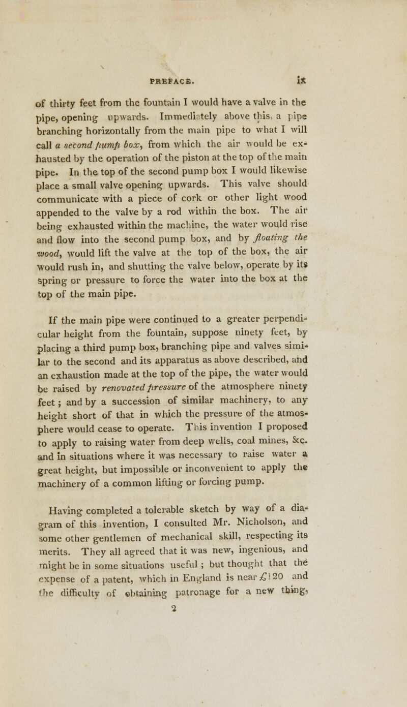 of thirty feet from the fountain I would have a valve in the pipe, opening upwards. Immediately above this, a pipe branching horizontally from the main pipe to what I will call a second fiumfi box, from which the air would be ex- hausted by the operation of the piston at the top of the main pipe. In the top of the second pump box I would likewise place a small valve opening upwards. This valve should communicate with a piece of cork or other light wood appended to the valve by a rod within the box. The air being exhausted within the machine, the water would rise and flow into the second pump box, and by floating the wood, would lift the valve at the top of the box, the air would rush in, and shutting the valve below, operate by it* spring or pressure to force the water into the box at the top of the main pipe. If the main pipe were continued to a greater perpendi- cular height from the fountain, suppose ninety feet, by placing a third pump box, branching pipe and valves simi- lar to the second and its apparatus as above described, and an exhaustion made at the top of the pipe, the water would be raised by renovated pressure of the atmosphere ninety feet; and by a succession of similar machinery, to any height short of that in which the pressure of the atmos- phere would cease to operate. This invention I proposed to apply to raising water from deep wells, coal mines, &c. and in situations where it was necessary to raise water a great height, but impossible or inconvenient to apply the machinery of a common lifting or forcing pump. Having completed a tolerable sketch by way of a dia- gram of this invention, I consulted Mr. Nicholson, and some other gentlemen of mechanical skill, respecting its merits. They all agreed that it was new, ingenious, and might be in some situations useful; but thought that the expense of a patent, which in England is near £\ 20 and fhe difficulty of obtaining patronage for a new thing, 2