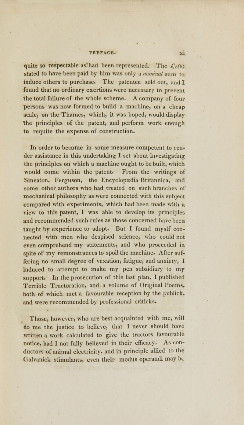 quite so respectable as''had been represented. The £500 stated to have been paid by him was only a nominal sum to induce others to purchase. The patentee sold out, and I found that no ordinary exertions were necessary to prevent the total failure of the whole scheme. A company of four persons was now formed to build a machine, on a cheap scale, on the Thames, which, it was hoped, would display the principles of the patent, and perform work enough to requite the expense of construction. In order to become in some measure competent to ren- der assistance in this undertaking I set about investigating the principles on which a machine ought to be built, which would come within the patent. From the writings of Smeaton, Ferguson, the Encyclopedia Britannica, and some other authors who had treated on such branches of mechanical philosophy as were connected with this subject compared with experiments, which had been made with a view to this patent, I was able to develop its principles and recommended such rules as those concerned have been taught by experience to adopt. But I found myslf con- nected with men who despised science, who could not even comprehend my statements, and who proceeded in spite of my remonstrances to spoil the machine. After suf- fering no small degree of vexation, fatigue, and anxiety, I induced to attempt to make my pen subsidiary to my support. In the prosecution of this last plan, I published Terrible Tractoration, and a volume of Original Poems, both of which met a favourable reception by the publick, and were recommended by professional criticks. Those, however, who are best acquainted with me, will do me the justice to believe, that I never should have written a work calculated to give the tractors favourable notice, had I not fully believed in their efficacy. As con- ductors of animal electricity, and in principle allied to the Galvanick stimulants, even their modus operandi may be