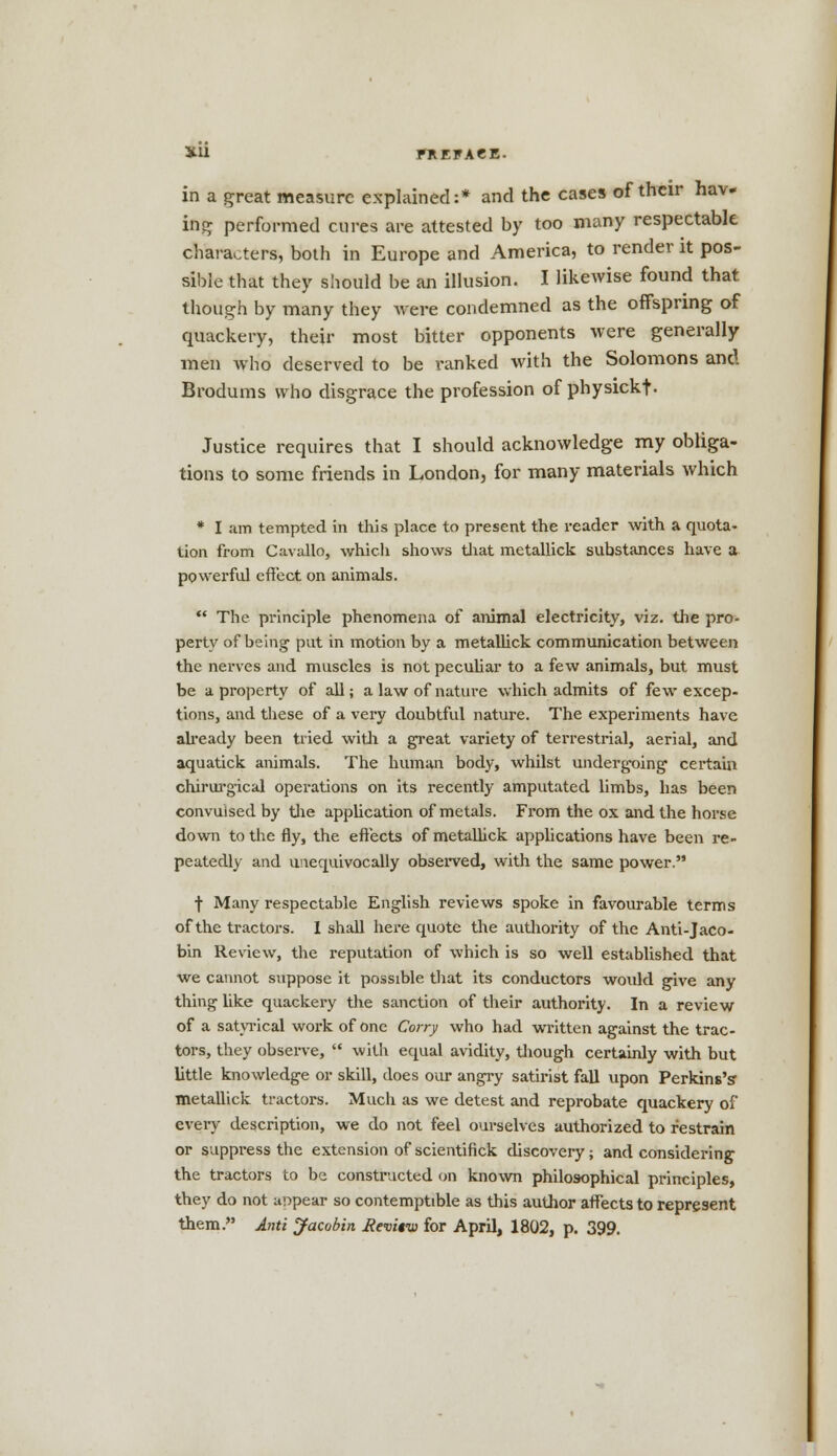 XU EREFAeE. in a great measure explained:* and the cases of their hav- ing performed cures are attested by too many respectable characters, both in Europe and America, to render it pos- sible that they should be an illusion. I likewise found that though by many they were condemned as the offspring of quackery, their most bitter opponents were generally men who deserved to be ranked with the Solomons and Brodums who disgrace the profession of physickf- Justice requires that I should acknowledge my obliga- tions to some friends in London, for many materials which * I am tempted in this place to present the reader with a quota- tion from Cavallo, which shows that metallick substances have a powerful effect on animals.  The principle phenomena of animal electricity, viz. the pro- perty of being put in motion by a metallick communication between the nerves and muscles is not peculiar to a few animals, but must be a property of all; a law of nature which admits of few excep- tions, and these of a very doubtful nature. The experiments have already been tried with a great variety of terrestrial, aerial, and aquatick animals. The human body, whilst undergoing certain chirurgical operations on its recently amputated limbs, has been convulsed by the application of metals. From the ox and the horse down to the fly, the effects of metallick applications have been re- peatedly and unequivocally observed, with the same power. t Many respectable English reviews spoke in favourable terms of the tractors. I shall here quote the authority of the Anti-Jaco- bin Review, the reputation of which is so well established that we cannot suppose it possible that its conductors would give any thing like quackery the sanction of their authority. In a review of a satyrical work of one Carry who had written against the trac- tors, they observe,  with equal avidity, though certainly with but little knowledge or skill, does our angry satirist fall upon Perkins's metallick tractors. Much as we detest and reprobate quackery of every description, we do not feel ourselves authorized to restrain or suppress the extension of scientifick discovery; and considering the tractors to be constructed on known philosophical principles, they do not appear so contemptible as this author affects to represent them. Anti Jacobin fievitw for April, 1802, p. 399.