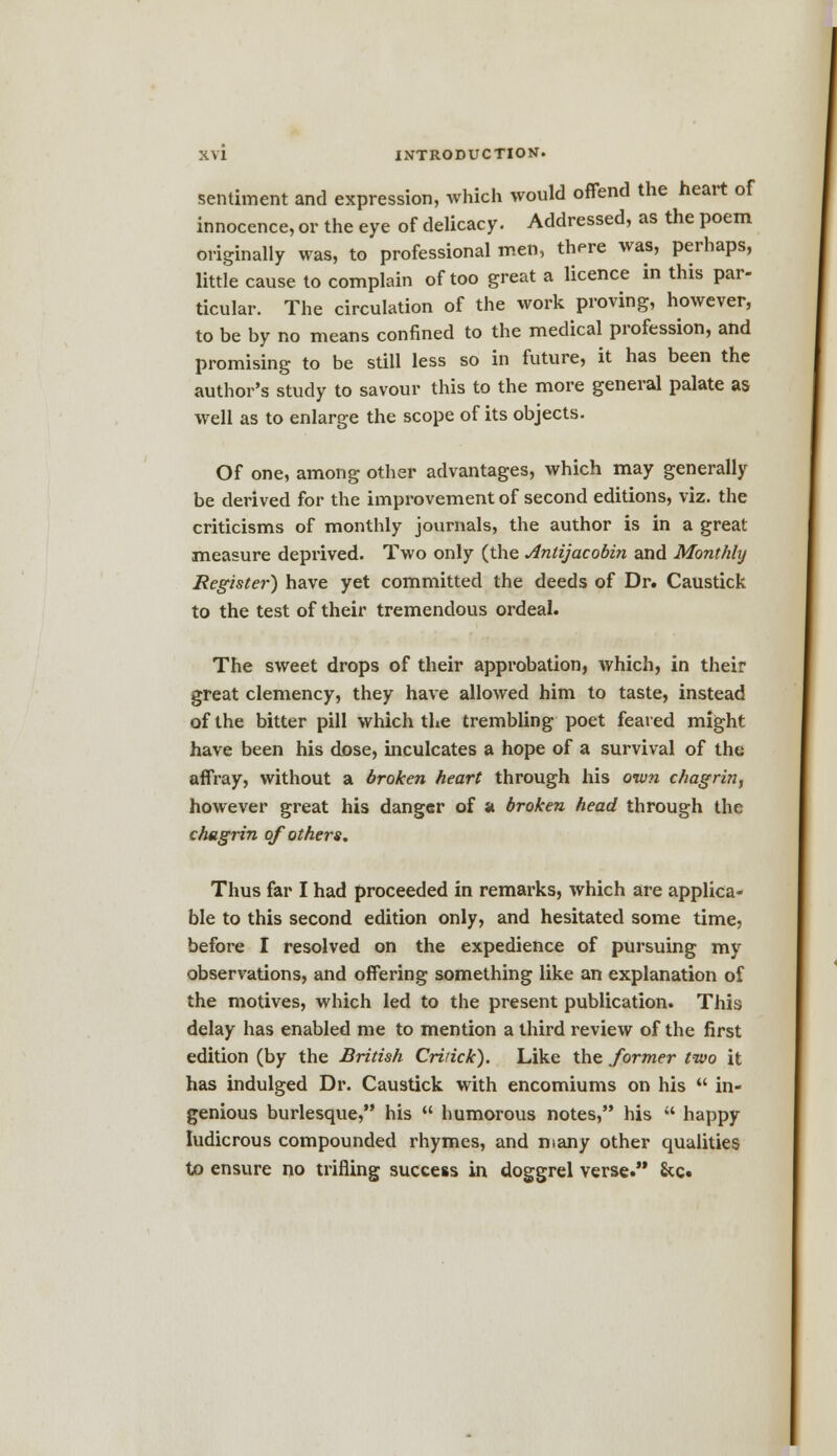 sentiment and expression, which would offend the heart of innocence, or the eye of delicacy. Addressed, as the poem originally was, to professional men, there was, perhaps, little cause to complain of too great a licence in this par- ticular. The circulation of the work proving, however, to be by no means confined to the medical profession, and promising to be still less so in future, it has been the author's study to savour this to the more general palate as well as to enlarge the scope of its objects. Of one, among other advantages, which may generally be derived for the improvement of second editions, viz. the criticisms of monthly journals, the author is in a great measure deprived. Two only (the Anlijacobin and Monthly Register) have yet committed the deeds of Dr. Caustick to the test of their tremendous ordeal. The sweet drops of their approbation, which, in their great clemency, they have allowed him to taste, instead of the bitter pill which the trembling poet feared might have been his dose, inculcates a hope of a survival of the affray, without a broken heart through his own chagrin, however great his danger of a broken head through the chagrin of others. Thus far I had proceeded in remarks, which are applica- ble to this second edition only, and hesitated some time, before I resolved on the expedience of pursuing my observations, and offering something like an explanation of the motives, which led to the present publication. This delay has enabled me to mention a third review of the first edition (by the British Cririck). Like the former two it has indulged Dr. Caustick with encomiums on his  in- genious burlesque, his  humorous notes, his  happy ludicrous compounded rhymes, and many other qualities to ensure no trifling success in doggrel verse. &c