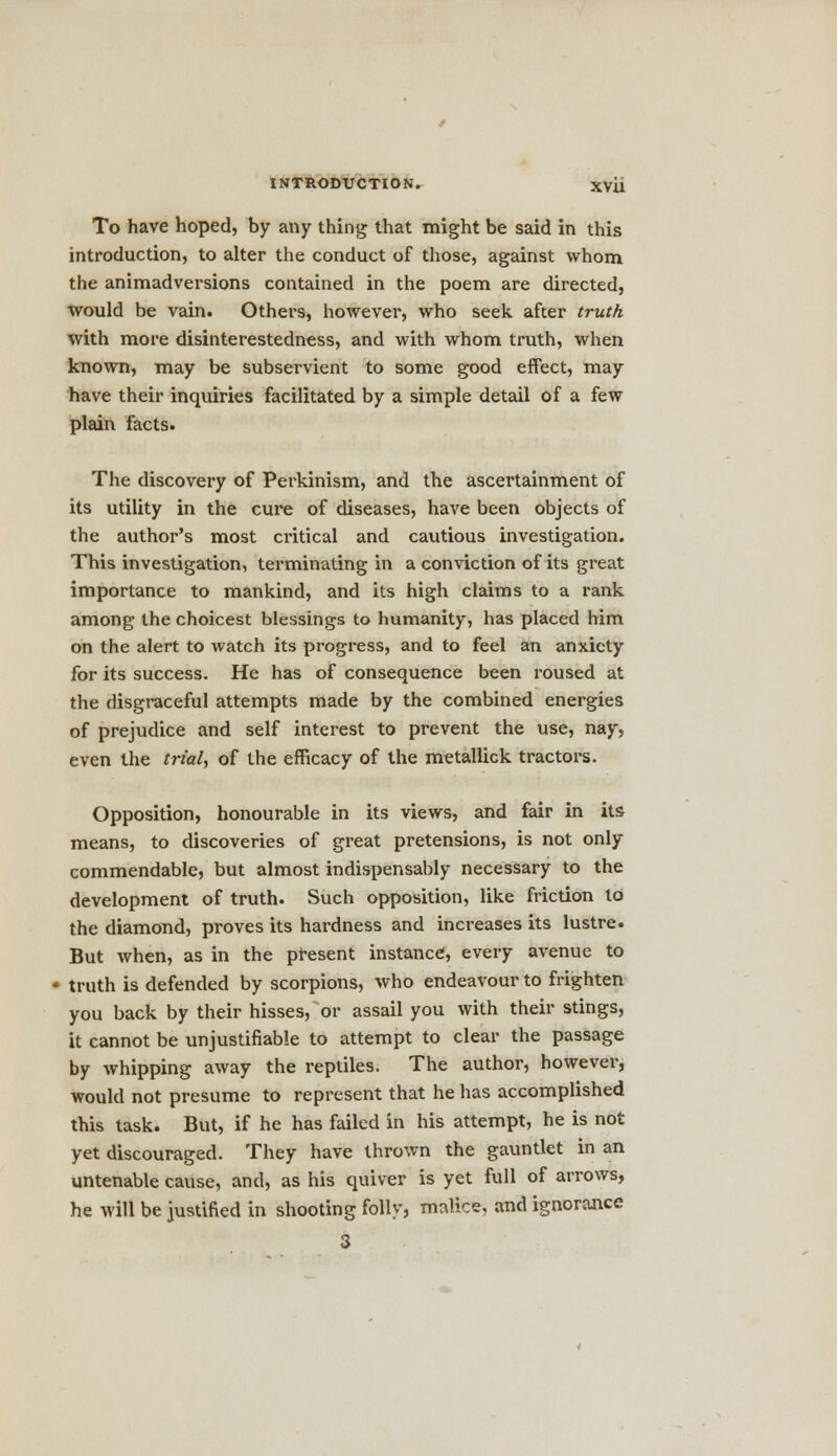 To have hoped, by any thing that might be said in this introduction, to alter the conduct of those, against whom the animadversions contained in the poem are directed, would be vain. Others, however, who seek after truth with more disinterestedness, and with whom truth, when known, may be subservient to some good effect, may have their inquiries facilitated by a simple detail of a few plain facts. The discovery of Perkinism, and the ascertainment of its utility in the cure of diseases, have been objects of the author's most critical and cautious investigation. This investigation, terminating in a conviction of its great importance to mankind, and its high claims to a rank among the choicest blessings to humanity, has placed him on the alert to watch its progress, and to feel an anxiety for its success. He has of consequence been roused at the disgraceful attempts made by the combined energies of prejudice and self interest to prevent the use, nay, even the trial, of the efficacy of the metallick tractors. Opposition, honourable in its views, and fair in its means, to discoveries of great pretensions, is not only commendable, but almost indispensably necessary to the development of truth. Such opposition, like friction to the diamond, proves its hardness and increases its lustre. But when, as in the present instance, every avenue to truth is defended by scorpions, who endeavour to frighten you back by their hisses, or assail you with their stings, it cannot be unjustifiable to attempt to clear the passage by whipping away the reptiles. The author, however, would not presume to represent that he has accomplished this task. But, if he has failed in his attempt, he is not yet discouraged. They have thrown the gauntlet in an untenable cause, and, as his quiver is yet full of arrows, he will be justified in shooting folly, malice, and ignorance 3