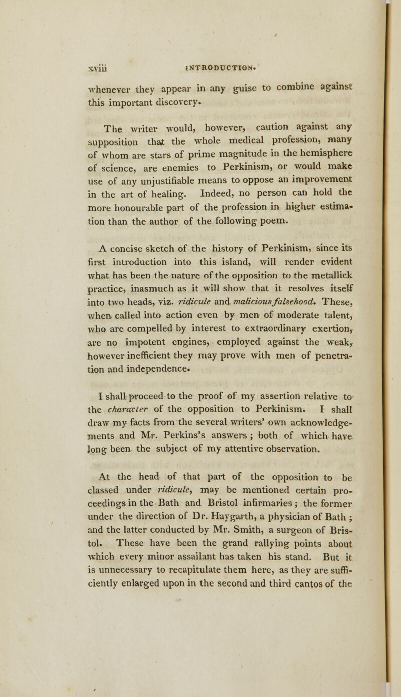 whenever they appear in any guise to combine against this important discovery. The writer would, however, caution against any supposition that the whole medical profession, many of whom are stars of prime magnitude in the hemisphere of science, are enemies to Perkinism, or would make use of any unjustifiable means to oppose an improvement in the art of healing. Indeed, no person can hold the more honourable part of the profession in higher estima- tion than the author of the following poem. A concise sketch of the history of Perkinism, since its first introduction into this island, will render evident what has been the nature of the opposition to the metallick practice, inasmuch as it will show that it resolves itself into two heads, viz. ridicule and malicious falsehood. These, when called into action even by men- of moderate talent, who are compelled by interest to extraordinary exertion, are no impotent engines, employed against the weak, however inefficient they may prove with men of penetra- tion and independence. I shall proceed to the proof of my assertion relative to the character of the opposition to Perkinism. I shall draw my facts from the several writers' own acknowledge- ments and Mr. Perkins's answers ; both of which have long been the subject of my attentive observation. At the head of that part of the opposition to be classed under ridicule, may be mentioned certain pro- ceedings in the Bath and Bristol infirmaries; the former under the direction of Dr. Haygarth, a physician of Bath ; and the latter conducted by Mr. Smith, a surgeon of Bris- tol. These have been the grand rallying points about which every minor assailant has taken his stand. But it is unnecessary to recapitulate them here, as they are suffi- ciently enlarged upon in the second and third cantos of the