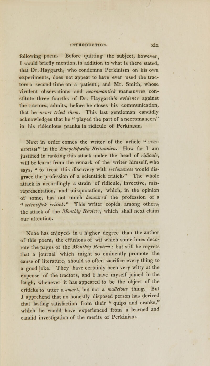 following poem. Before quitting the subject, however, I would briefly mention, in addition to what is there stated, that Dr. Haygarth, who condemns Perkinism on his own experiments, does not appear to have ever used the trac- tors a second time on a patient; and Mr. Smith, whose virulent observations and necromantick manoeuvres con- stitute three fourths of Dr. Haygarth's evidence against the tractors, admits, before he closes his communication, that he never tried them. This last gentleman candidly acknowledges that he played the part of a necromancer, in his ridiculous pranks in ridicule of Perkinism. Next in order comes the writer of the article per- kinism in the Encycloficedia Britannica. How far I am justified in ranking this attack under the head of ridicule, will be learnt from the remark of the writer himself, who says, to treat this discovery with seriousness would dis- grace the profession of a scientifick critick. The whole attack is accordingly a strain of ridicule, invective, mis- representation, and misquotation, which, in the opinion of some, has not much honoured the profession of a scientifick critick. This writer copies, among others, the attack of the Monthly Review, which shall next claim our attention. None has enjoyed, in a higher degree than the author of this poem, the effusions of wit which sometimes deco- rate the pages of the Monthly Review ; but still he regrets that a journal which might so eminently promote the cause of literature, should so often sacrifice every thing to a good joke. They have certainly been very witty at the expense of the tractors, and I have myself joined in the laugh, whenever it has appeared to be the object of the criticks to utter a smart, but not a malicious thing. But I apprehend that no honestly disposed person has derived that lasting satisfaction from their quips and cranks, which he would have experienced from a learned and candid investigation of the merits of Perkinism.
