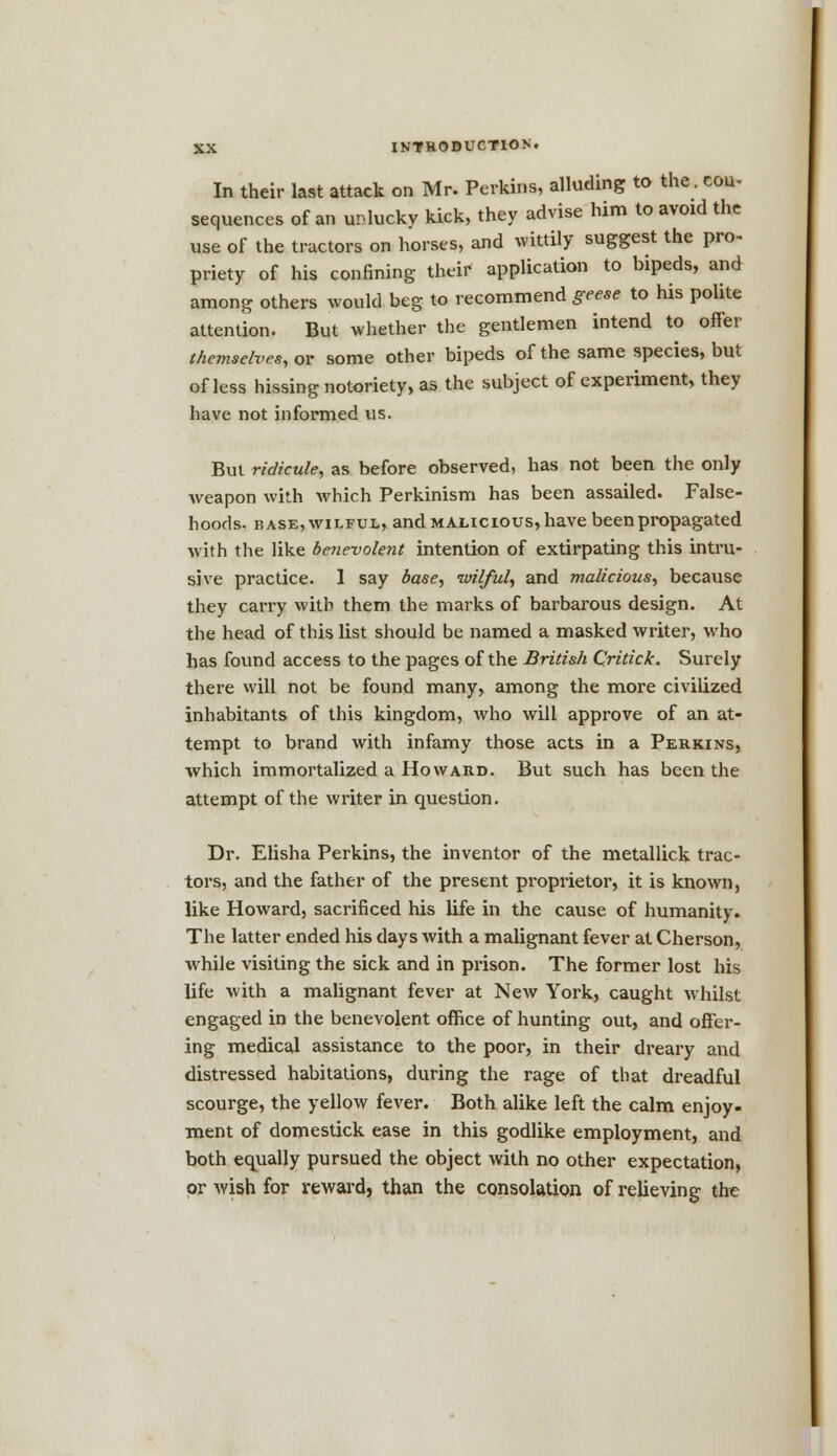 In their last attack on Mr. Perkins, alluding to the. con- sequences of an unlucky kick, they advise him to avoid the use of the tractors on horses, and wittily suggest the pro- priety of his confining their application to bipeds, and among others would beg to recommend geese to his polite attention. But whether the gentlemen intend to offer themselves, or some other bipeds of the same species, but of less hissing notoriety, as the subject of experiment, they have not informed us. But ridicule, as before observed, has not been the only weapon with which Perkinism has been assailed. False- hoods, base, wilful, and malicious, have been propagated with the like benevolent intention of extirpating this intru- sive practice. 1 say base, wilful, and malicious, because they carry with them the marks of barbarous design. At the head of this list should be named a masked writer, who has found access to the pages of the British Qritick. Surely there will not be found many, among the more civilized inhabitants of this kingdom, who will approve of an at- tempt to brand with infamy those acts in a Perkins, which immortalized a Howard. But such has been the attempt of the writer in question. Dr. Elisha Perkins, the inventor of the metallick trac- tors, and the father of the present proprietor, it is known, like Howard, sacrificed his life in the cause of humanity. The latter ended his days with a malignant fever at Cherson, while visiting the sick and in prison. The former lost his life with a malignant fever at New York, caught whilst engaged in the benevolent office of hunting out, and offer- ing medical assistance to the poor, in their dreary and distressed habitations, during the rage of that dreadful scourge, the yellow fever. Both alike left the calm enjoy- ment of domestick ease in this godlike employment, and both equally pursued the object with no other expectation, or wish for reward, than the consolation of relieving the