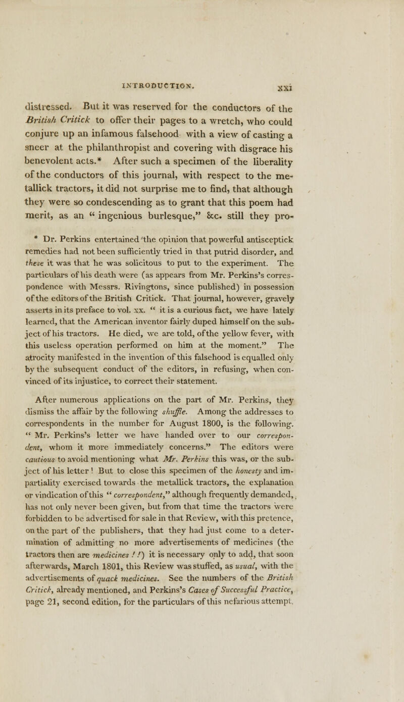 distressed. But it was reserved for the conductors of the British Critick to offer their pages to a wretch, who could conjure up an infamous falsehood with a view of casting a sneer at the philanthropist and covering with disgrace his benevolent acts.* After such a specimen of the liberality of the conductors of this journal, with respect to the me- tallick tractors, it did not surprise me to find, that although they were so condescending as to grant that this poem had merit, as an ingenious burlesque, &c. still they pro- * Dr. Perkins entertained the opinion that powerful antisceptick remedies had not been sufficiently tried in that putrid disorder, and these it was that he was solicitous to put to the experiment. The particulars of his death were (as appears from Mr. Perkins's corres- pondence with Messrs. Rivingtons, since published) in possession of the editors of the British Critick. That journal, however, gravely asserts in its preface to vol. xx. it is a curious fact, we have lately learned, that the American inventor fairly duped himself on the sub- ject of his tractors. He died, we are told, of the yellow fever, with this useless operation performed on him at the moment. The atrocity manifested in the invention of this falsehood is equalled only by the subsequent conduct of the editors, in refusing, when con- vinced of its injustice, to correct their statement. After numerous applications on the part of Mr. Perkins, they dismiss the affair by the following shuffle. Among the addresses to correspondents in the number for August 1800, is the following. Mr. Perkins's letter we have handed over to our correspon- dent, whom it more immediately concerns. The editors were cautious to avoid mentioning what Mr. Perkins this was, or the sub- ject of his letter ! But to close this specimen of the honesty and im- partiality exercised towards the metallick tractors, the explanation or vindication of this correspondent although frequently demanded,, has not only never been given, but from that time the tractors were forbidden to be advertised for sale in that Review, with this pretence, on the part of the publishers, that they had just come to a deter- mination of admitting no more advertisements of medicines (the tractors then are medicines ! /) it is necessary only to add, that soon afterwards, March 1801, this Review was stuffed, as usual, with the advertisements of quack medicines. See the numbers of the British Critick, already mentioned, and Perkins's Cases of Successful Practice,