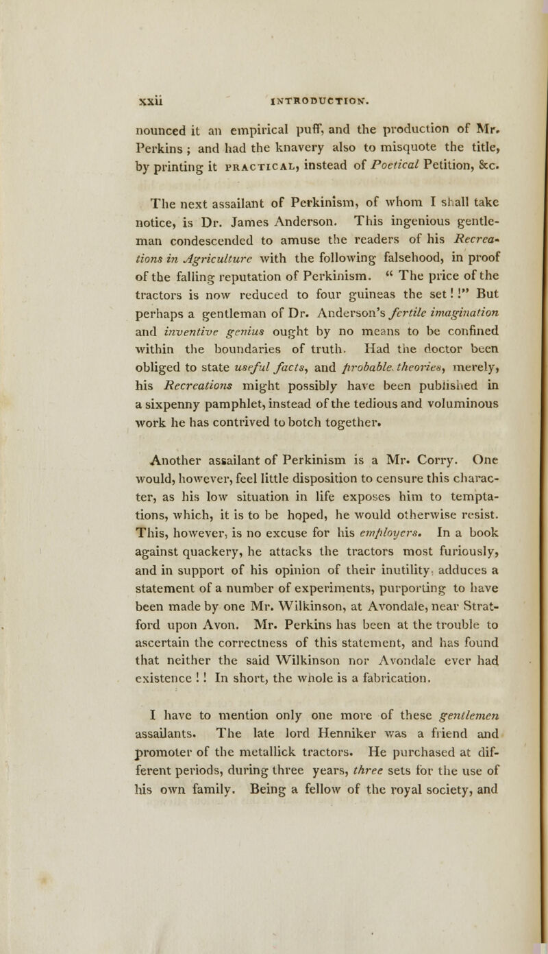 nounced it an empirical puff, and the production of Mr. Perkins ; and had the knavery also to misquote the title, by printing it practical, instead of Poetical Petition, &c The next assailant of Perkinism, of whom I shall take notice, is Dr. James Anderson. This ingenious gentle- man condescended to amuse the readers of his Recrew (ions in Agriculture with the following falsehood, in proof of the falling reputation of Perkinism. The price of the tractors is now reduced to four guineas the set! I But perhaps a gentleman of Dr. Anderson's fertile imagination and inventive genius ought by no means to be confined within the boundaries of truth. Had the doctor been obliged to state useful facts, and probable, theories, merely, his Recreations might possibly have been published in a sixpenny pamphlet, instead of the tedious and voluminous work he has contrived to botch together. Another assailant of Perkinism is a Mr. Corry. One would, however, feel little disposition to censure this charac- ter, as his low situation in life exposes him to tempta- tions, which, it is to be hoped, he would otherwise resist. This, however, is no excuse for his employers. In a book against quackery, he attacks the tractors most furiously, and in support of his opinion of their inutility adduces a statement of a number of experiments, purporting to have been made by one Mr. Wilkinson, at Avondale, near Strat- ford upon Avon. Mr. Perkins has been at the trouble to ascertain the correctness of this statement, and has found that neither the said Wilkinson nor Avondale ever had existence !! In short, the whole is a fabrication. I have to mention only one more of these gentlemen assailants. The late lord Henniker was a friend and promoter of the metallick tractors. He purchased at dif- ferent periods, during three years, three sets for the use of his own family. Being a fellow of the royal society, and