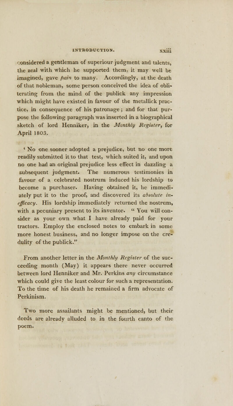 considered a gentleman of superiour judgment and talents, the zeal with which he supported them, it may well be imagined, gave pain to many. Accordingly, at the death of that nobleman, some person conceived the idea of obli- terating from the mind of the publick any impression which might have existed in favour of the metallick prac- tice, in consequence of his patronage; and for that pur- pose the following paragraph was inserted in a biographical sketch of lord Henniker, in the Monthly Register, for April 1803. 1 No one sooner adopted a prejudice, but no one more readily submitted it to that test, which suited it, and upon no one had an original prejudice less effect in dazzling a subsequent judgment. The numerous testimonies in favour of a celebrated nostrum induced his lordship to become a purchaser. Having obtained it, he immedi- ately put it to the proof, and discovered its absolute in- efficacy. His lordship immediately returned the nostrum, with a pecuniary present to its inventor. You will con- sider as your own what I have already paid for your tractors. Employ the enclosed notes to embark in some more honest business, and no longer impose on the cre- dulity of the publick. From another letter in the Monthly Register of the suc- ceeding month (May) it appears there never occurred between lord Henniker and Mr. Perkins any circumstance which could give the least colour for such a representation. To the time of his death he remained a firm advocate of Perkinism. Two more assailants might be mentioned, but their deeds are already alluded to in the fourth canto of the poem.