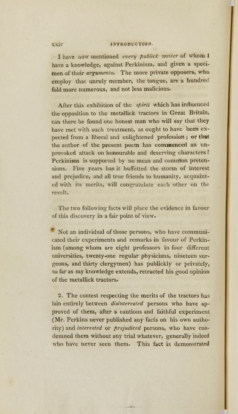 I have now mentioned every fiubllck writer of whom I have a knowledge, against Perkinism, and given a speci- men of their arguments. The more private opposers, who employ that unruly member, the tongue, are a hundred fold more numerous, and not less malicious. After this exhibition of the spirit which has influenced the opposition to the metallick tractors in Great Britain, can there be found one honest man who will say that they have met with such treatment, as ought to have been ex- pected from a liberal and enlightened profession ; or that the author of the present poem has commenced an un- provoked attack on honourable and deserving characters ? Perkinism is supported by no mean and common preten- sions. Five years has it bufletted the storm of interest and prejudice, and all true friends to humanity, acquaint- ed with its merits, will congratulate each other on the result. The two following facts will place the evidence in favour of this discovery in a fair point of view. Not an individual of those persons, who have communi- cated their experiments and remarks in favour of Perkin- ism (among whom are eight professors in four different universities, twenty-one regular physicians, nineteen sur- geons, and thirty clergymen) has publickly or privately, so far as my knowledge extends, retracted his good opinion of the metallick tractors. 2. The contest respecting the merits of the tractors has lain entirely between disinterested persons who have ap- proved of them, after a cautious and faithful experiment (Mr. Perkins never published any facts on his own autho- rity) and interested or prejudiced persons, who have con- demned them without any trial whatever, generally indeed who have never seen them. This fact is demonstrated