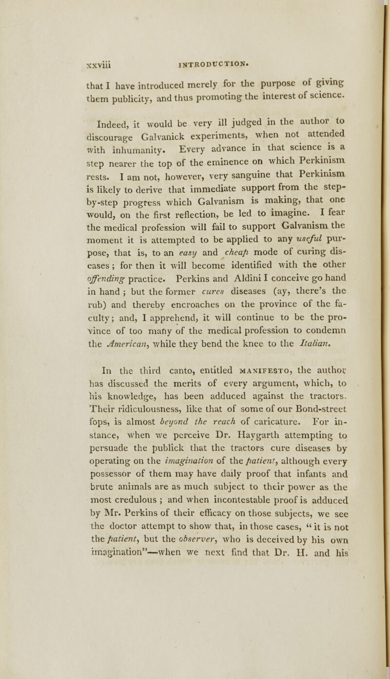 that I have introduced merely for the purpose of giving them publicity, and thus promoting the interest of science. Indeed, it would be very ill judged in the author to discourage Galvanick experiments, when not attended with inhumanity. Every advance in that science is a step nearer the top of the eminence on which Perkinism rests. I am not, however, very sanguine that Perkinism is likely to derive that immediate support from the step- by-step progress which Galvanism is making, that one would, on the first reflection, be led to imagine. I fear the medical profession will fail to support Galvanism the moment it is attempted to be applied to any useful pur- pose, that is, to an easy and cheap mode of curing dis- eases ; for then it will become identified with the other offending practice. Perkins and Aldini I conceive go hand in hand ; but the former cures diseases (ay, there's the rub) and thereby encroaches on the province of the fa- culty ; and, I apprehend, it will continue to be the pro- vince of too many of the medical profession to condemn the American, while they bend the knee to the Italian. In the third canto, entitled manifesto, the author, has discussed the merits of every argument, which, to his knowledge, has been adduced against the tractors. Their ridiculousness, like that of some of our Bond-street fops, is almost beyond the reach of caricature. For in- stance, when we perceive Dr. Haygarth attempting to persuade the publick that the tractors cure diseases by operating on the imagination of the patient, although every possessor of them may have daily proof that infants and brute animals are as much subject to their power as the most credulous ; and when incontestable proof is adduced by Mr. Perkins of their efficacy on those subjects, we see the doctor attempt to show that, in those cases,  it is not the patient, but the observer, who is deceived by his own imagination—when we next find that Dr. H. and his