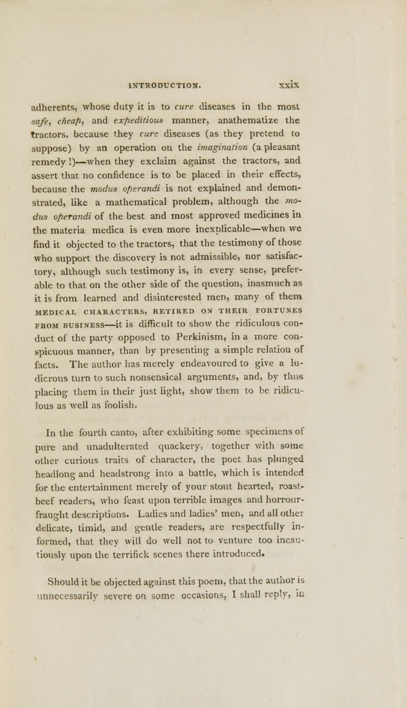 adherents, whose duty it is to cure diseases in the most ■safe, cheap-, and expeditious manner, anathematize the tractors, because they cure diseases (as they pretend to suppose) by an operation on the imagination (a pleasant remedy 1)—when they exclaim against the tractors, and assert that no confidence is to be placed in their effects, because the modus operandi is not explained and demon- strated, like a mathematical problem, although the mo- dus operandi of the best and most approved medicines in the materia medica is even more inexplicable—when we find it objected to the tractors, that the testimony of those who support the discovery is not admissible, nor satisfac- tory, although such testimony is, in every sense, prefer- able to that on the other side of the question, inasmuch as it is from learned and disinterested men, many of them MEDICAL CHARACTERS, RETIRED ON THEIR FORTUNES from business—it is difficult to show the ridiculous con- duct of the party opposed to Perkinism, in a more con- spicuous manner, than by presenting a simple relation of facts. The author has merely endeavoured to give a lu- dicrous turn to such nonsensical arguments, and, by thus placing them in their just light, show them to be ridicu- lous as well as foolish. In the fourth canto, after exhibiting some specimens of pure and unadulterated quackery, together with some other curious traits of character, the poet has plunged headlong and headstrong into a battle, which is intended for the entertainment merely of your stout hearted, roast- beef readers, who feast upon terrible images and horrour- fraught descriptions. Ladies and ladies' men, and all other delicate, timid, and gentle readers, are respectfully in- formed, that they will do well not to venture too incau- tiously upon the terrifick scenes there introduced. Should it be objected against this poem, that the author is unnecessarily severe on some occasions, I shall reply, in