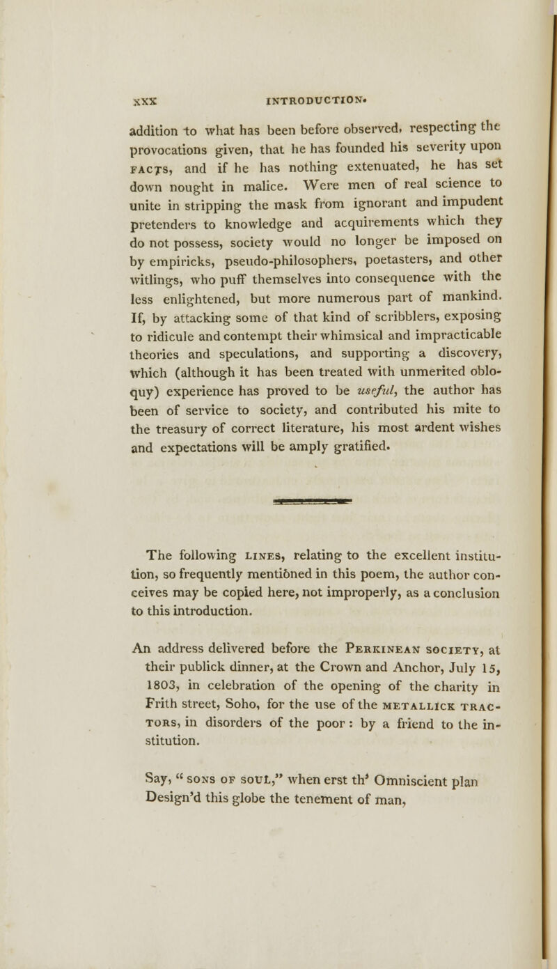 addition to what has been before observed, respecting the provocations given, that he has founded his severity upon facts, and if he has nothing extenuated, he has set down nought in malice. Were men of real science to unite in stripping the mask from ignorant and impudent pretenders to knowledge and acquirements which they do not possess, society would no longer be imposed on by empiricks, pseudo-philosophers, poetasters, and other witlings, who puff themselves into consequence with the less enlightened, but more numerous part of mankind. If, by attacking some of that kind of scribblers, exposing to ridicule and contempt their whimsical and impracticable theories and speculations, and supporting a discovery, which (although it has been treated with unmerited oblo- quy) experience has proved to be useful, the author has been of service to society, and contributed his mite to the treasury of correct literature, his most ardent wishes and expectations will be amply gratified. The following lines, relating to the excellent institu- tion, so frequently mentibned in this poem, the author con- ceives may be copied here, not improperly, as a conclusion to this introduction. An address delivered before the Perkinean society, at their publick dinner, at the Crown and Anchor, July 15, 1803, in celebration of the opening of the charity in Frith street, Soho, for the use of the metallick trac- tors, in disorders of the poor : by a friend to the in- stitution. Say, sons of soul, when erst th* Omniscient plan Design'd this globe the tenement of man,
