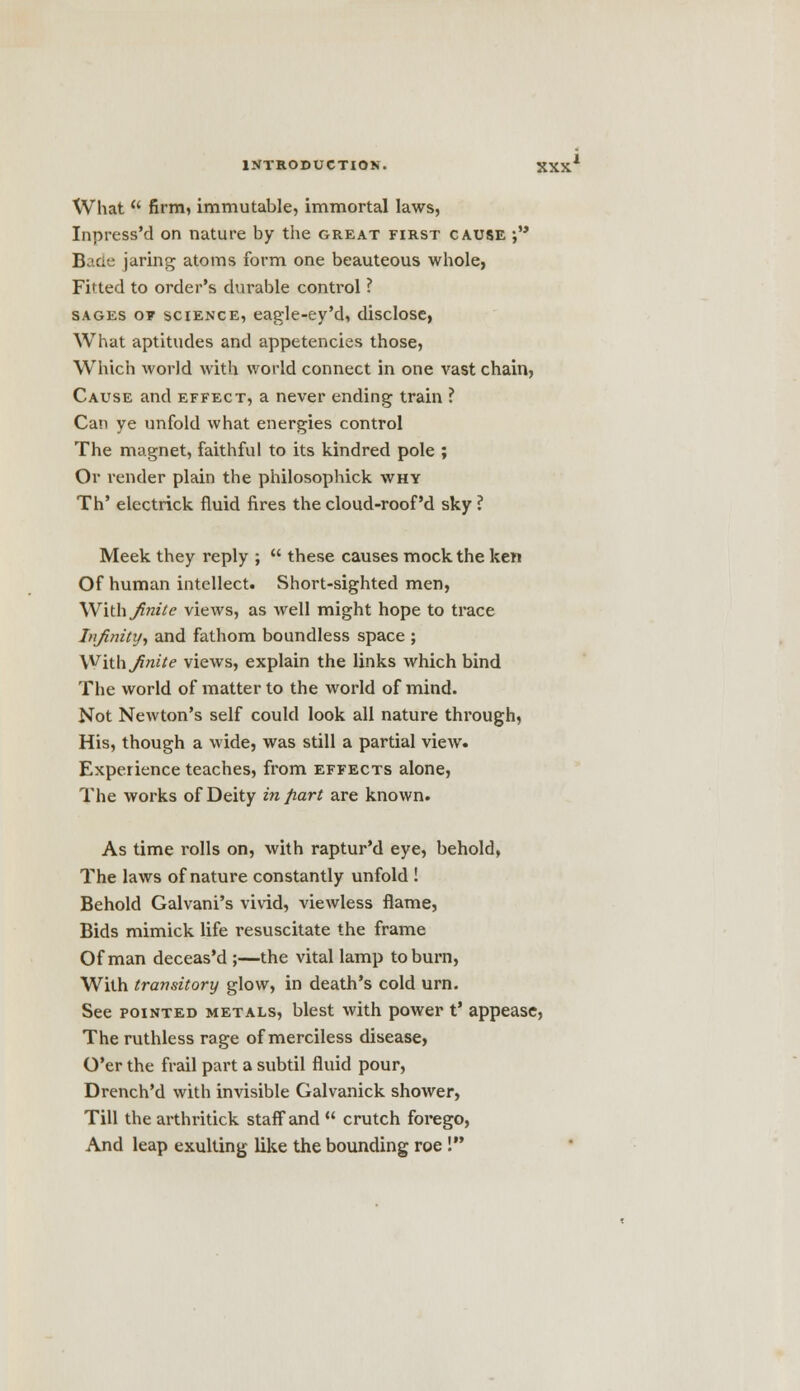 What  firm, immutable, immortal laws, Inpress'd on nature by the great first cause ; Bacie jaring atoms form one beauteous whole, Fitted to order's durable control ? sages or science, eagle-ey'd, disclose, What aptitudes and appetencies those, Which world with world connect in one vast chain, Cause and effect, a never ending train ? Can ye unfold what energies control The magnet, faithful to its kindred pole ; Or vender plain the philosophick why Th' electrick fluid fires the cloud-roof'd sky ? Meek they reply ;  these causes mock the ken Of human intellect. Short-sighted men, With finite views, as well might hope to trace Infinity■> and fathom boundless space ; With finite views, explain the links which bind The world of matter to the world of mind. Not Newton's self could look all nature through, His, though a wide, was still a pavtial view. Experience teaches, from effects alone, The works of Deity in part are known. As time rolls on, with raptur'd eye, behold, The laws of nature constantly unfold ! Behold Galvani's vivid, viewless flame, Bids mimick life resuscitate the frame Of man deceas'd ;—the vital lamp to burn, With transitory glow, in death's cold urn. See pointed metals, blest with power t' appease, The ruthless rage of merciless disease, O'er the frail part a subtil fluid pour, Drench'd with invisible Galvanick shower, Till the arthritick staff and  crutch forego, And leap exulting like the bounding roe !