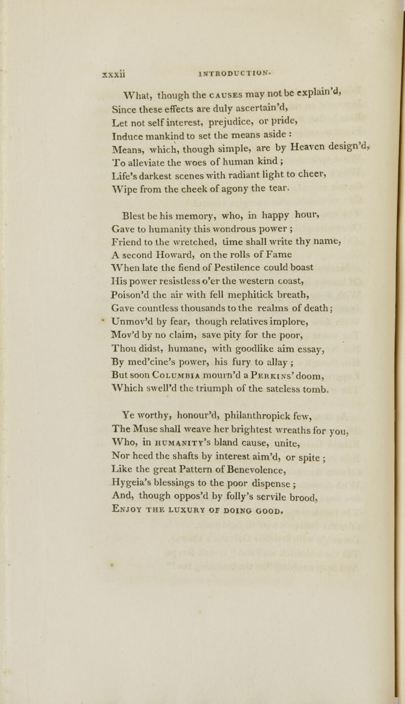 What, though the causes may not be explain'd, Since these effects are duly ascertain'd, Let not self interest, prejudice, or pride, Induce mankind to set the means aside : Means, which, though simple, are by Heaven design'd, To alleviate the woes of human kind ; Life's darkest scenes with radiant light to cheer, Wipe from the cheek of agony the tear. Blest be his memory, who, in happy hour, Gave to humanity this wondrous power ; Friend to the wretched, time shall write thy name, A second Howard, on the rolls of Fame When late the fiend of Pestilence could boast His power resistless o'er the western coast, Poison'd the air with fell mephitick breath, Gave countless thousands to the realms of death; • Unmov'd by fear, though relatives implore, Mov'd by no claim, save pity for the poor, Thou didst, humane, with goodlike aim essay, By med'cine's power, his fury to allay ; But soon Columbia mourn'd a Perkins' doom, Which swell'd the triumph of the sateless tomb. Ye worthy, honour'd, philanthropick few, The Muse shall weave her brightest wreaths for you, Who, in humanity's bland cause, unite, Nor heed the shafts by interest aim'd, or spite ; Like the great Pattern of Benevolence, Hygeia's blessings to the poor dispense ; And, though oppos'd by folly's servile brood. Enjoy the luxury of doing good.