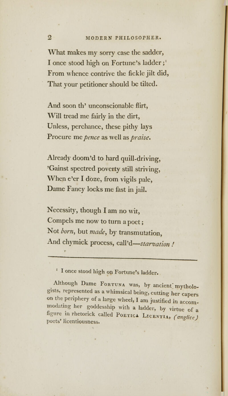 What makes my sorry case the sadder, I once stood high on Fortune's ladder;1 From whence contrive the fickle jilt did, That your petitioner should be tilted. And soon th' unconscionable flirt, Will tread me fairly in the dirt, Unless, perchance, these pithy lays Procure me pence as well as praise. Already doom'd to hard quill-driving, 'Gainst spectred poverty still striving, When e'er I doze, from vigils pale, Dame Fancy locks me fast in jail. Necessity, though I am no wit, Compels me now to turn a poet; Not born, but made, by transmutation, And chymick process, call'd—starvation 1 I once stood high on Fortune's ladder. Although Dame Fortuna was, by ancient mycolo- gists, represented as a whimsical being, cutting her capers on the periphery of a large wheel, I am justified in accom- modating her goddesship with a ladder, by virtue of a figure in rhetorick called Poetica Licentia, (anglicc) poets' licentiousness.