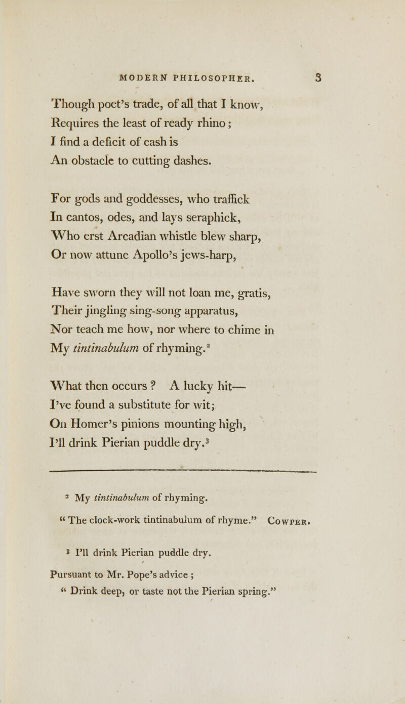 Though poet's trade, of all that I know, Requires the least of ready rhino; I find a deficit of cash is An obstacle to cutting dashes. For gods and goddesses, who traffick In cantos, odes, and lays seraphick, Who erst Arcadian whistle blew sharp, Or now attune Apollo's jews-harp, Have sworn they will not loan me, gratis, Their jingling sing-song apparatus, Nor teach me how, nor where to chime in My tintinabulum of rhyming.2 What then occurs ? A lucky hit— I've found a substitute for wit; On Homer's pinions mounting high, I'll drink Pierian puddle dry.3 2 My tintinabulum of rhyming. The clock-work tintinabulum of rhyme. Cowper. 3 I'll drink Pierian puddle dry. Pursuant to Mr. Pope's advice ; '• Drink deep, or taste not the Pierian spring.