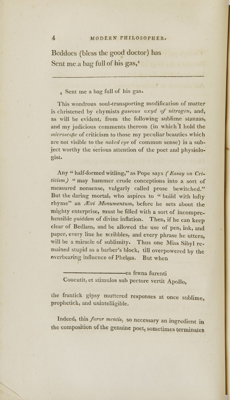 Beddocs (bless the good doctor) has Sent me a bag full of his gas,4 4 Sent me a bag full of his gas. This wondrous soul-transporting modification of matter is christened by chymists gaseous oxyd of nitrogen, and, as will be evident, from the following sublime stanzas, and my judicious comments thereon (in which I hold the microscope of criticism to those my peculiar beauties which are not visible to the naked eye of common sense) is a sub- ject worthy the serious attention of the poet and physiolo- gist. Any  half-formed witling, as Pope says (Essay on Cri- ticism)  may hammer crude conceptions into a sort of measured nonsense, vulgarly called prose bewitched. But the daring mortal, who aspires to  build with lofty rhyme an Mvi Monumentum, before he sets about the mighty enterprise, must be filled with a sort of incompre- hensible quiddam of divine inflation. Then, if he can keep clear of Bedlam, and be allowed the use of pen, ink, and paper, every line he scribbles, and every phrase he utters, will be a miracle of sublimity. Thus one Miss Sibyl re- mained stupid as a barber's block, till overpowered by the overbearing influence of Phebus. But when -ea frsena furenti Concutit, et stimulos sub pectore vertit Apollo, the frantick gipsy muttered responses at once sublime, prophetick, and unintelligible. Indeed, this furor mentis., so necessary an ingredient the composition of the genuine poet, sometimes terminates in