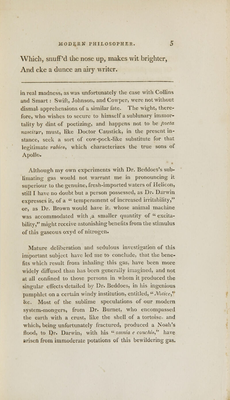 Which, snuff'd the nose up, makes wit brighter, And eke a dunce an airy writer. in real madness, as was unfortunately the case with Collins and Smart: Swift, Johnson, and Cowper, were not without dismal apprehensions of a similar fate. The wight, there- fore, who wishes to secure to himself a sublunary immor- tality by dint of poetizing, and happens not to be fioeta nascitur, must, like Doctor Caustick, in the present in- stance, seek a sort of cow-pock-like substitute for that legitimate rabies, which characterizes the true sons of Apollo. Although my own experiments with Dr. Beddoes's sub- limating gas would not Avarrant me in pronouncing it superiour to the genuine, fresh-imported waters of Helicon, still I have no doubt but a person possessed, as Dr. Darwin expresses it, of a  temperament of increased irritability, or, as Dr. Brown would have it, whose animal machine was accommodated with ;a smaller quantity of  excita- bility, might receive astonishing benefits from the stimulus of this gaseous oxyd of nitrogen. Mature deliberation and sedulous investigation of this important subject have led me to conclude, that the bene- fits which result from inhaling this gas, have been more widely diffused than has been generally imagined, and not at all confined to those persons in whom it produced the singular effects detailed by Dr. Beddoes, in his ingenious pamphlet on a certain windy institution, entitled, Notice, he. Most of the sublime speculations of our modern system-mongers, from Dr. Burnet, who encompassed the earth with a crust, like the shell of a tortoise, and which, being unfortunately fractured, produced a Noah's flood, to Dr. Darwin, with his  omnia e conchis, have arisen from immoderate potations of this bewildering gas.