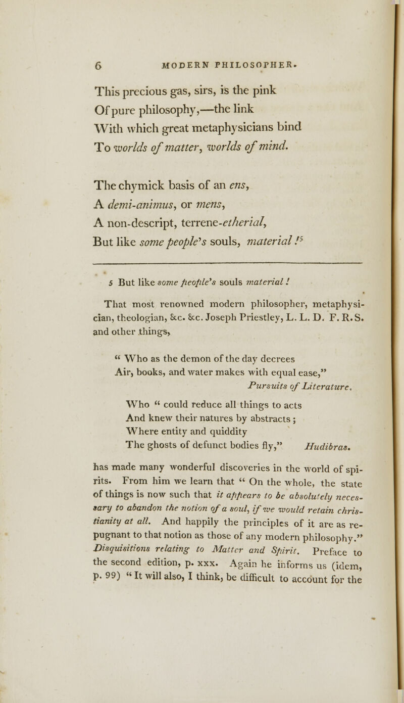 This precious gas, sirs, is the pink Of pure philosophy,—the link With which great metaphysicians bind To worlds of matter, worlds of mind. The chymick basis of an ens, A demi-animus, or mens, A non-descript, terrene-etherial, But like some people's souls, material75 5 But like some people's souls material I That most renowned modern philosopher, metaphysi- cian, theologian, Sic. See. Joseph Priestley, L. L. D. F. R.S. and other things,  Who as the demon of the day decrees Air, books, and water makes with equal ease, Pursuits of Literature. Who  could reduce all things to acts And knew their natures by abstracts ; Where entity and quiddity The ghosts of defunct bodies fly, Hudibras. has made many wonderful discoveries in the world of spi- rits. From him we learn that  On the whole, the state of things is now such that it appears to be absolutely neces- sary to abandon the notion of a soul, if we would retain Chris- tianity at all. And happily the principles of it are as re- pugnant to that notion as those of any modern philosophy. Disquisitions relating to Matter and Spirit. Preface to the second edition, p. xxx. Again he informs us (idem, p. 99) «It will also, I think, be difficult to account for the