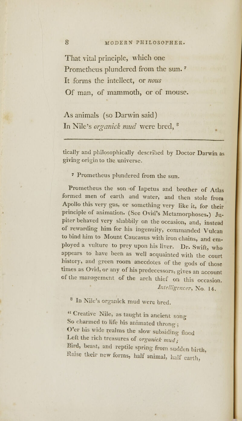 That vital principle, which one Prometheus plundered from the sun.7 It forms the intellect, or nous Of man, of mammoth, or of mouse. As animals (so Darwin said) In Nile's organick mud were bred,8 tically and philosophically described by Doctor Darwin as giving origin to the universe. 7 Prometheus plundered from the sun. Prometheus the son of Iapetus and brother of Atlas formed men of earth and water, and then stole from Apollo this very gas, or something very like it, for their principle of animation. (See Ovid's Metamorphoses.) Ju- piter behaved very shabbily on the occasion, and, instead of rewarding him for his ingenuity, commanded Vulcan to bind him to Mount Caucasus with iron chains, and em- ployed a vulture to prey upon his liver. Dr. Swift, who appears to have been as well acquainted with the court history, and green room anecdotes of the gods of those times as Ovid, or any of his predecessors, gives an account of the management of the arch thief on this occasion. Intelligencer, No. 14. 8 In Nile's organick mud were bred.  Creative Nile, as taught in ancient song So charmed to life his animated throng; O'er his wide realms the slow subsiding flood Left the rich treasures of organick mud) Bird, beast, and reptile spring from sudden birth, Raise their new forms, half animal, half earth,
