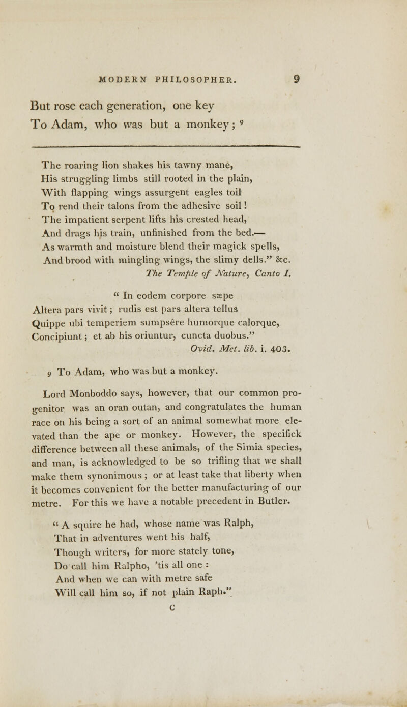 But rose each generation, one key To Adam, who was but a monkey; 9 The roaring lion shakes his tawny mane, His struggling limbs still rooted in the plain, With flapping wings assurgent eagles toil To rend their talons from the adhesive soil I The impatient serpent lifts his crested head, And drags his train, unfinished from the bed.— As warmth and moisture blend their magick spells, And brood with mingling wings, the slimy dells. Sec The Temple of Arature, Canto I.  In eodem corpore ssepe Altera pars vivit; rudis est pars altera tellus Quippe ubi temperiem sumpsere humorque calorque, Concipiunt; et ab his oriuntur, cuncta duobus. Ovid. Met. lid. i. 403. 9 To Adam, who was but a monkey. Lord Monboddo says, however, that our common pro- genitor was an oran outan, and congratulates the human race on his being a sort of an animal somewhat more ele- vated than the ape or monkey. However, the specifick difference between all these animals, of the Simia species, and man, is acknowledged to be so trifling that we shall make them synonimous ; or at least take that liberty when it becomes convenient for the better manufacturing of our metre. For this we have a notable precedent in Butler.  A squire he had, whose name was Ralph, That in adventures went his half, Though writers, for more stately tone, Do call him Ralpho, 'tis all one : And when Ave can with metre safe Will call him so, if not plain Raph. C