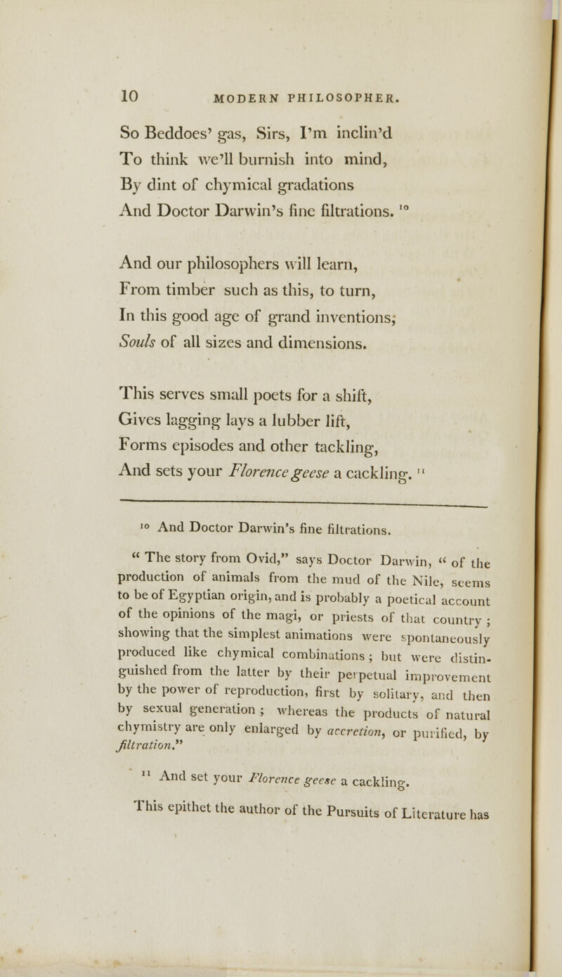 So Beddoes' gas, Sirs, I'm inclin'd To think we'll burnish into mind, By dint of chymical gradations And Doctor Darwin's fine nitrations.,0 And our philosophers will learn, From timber such as this, to turn, In this good age of grand inventions; Souls of all sizes and dimensions. This serves small poets for a shift, Gives lagging lays a lubber lift, Forms episodes and other tackling, And sets your Florence geese a cackling.  10 And Doctor Darwin's fine nitrations.  The story from Ovid, says Doctor Darwin,  of the production of animals from the mud of the Nile, seems to be of Egyptian origin, and is probably a poetical account of the opinions of the magi, or priests of that country ; showing that the simplest animations were spontaneously produced like chymical combinations; but were distin- guished from the latter by their perpetual improvement by the power of reproduction, first by solitary, and then by sexual generation ; whereas the products of natural chymistry are only enlarged by accretion, or purified, by Jiltration. 11 And set your Florence geese a cackling. This epithet the author of the Pursuits of Literature has
