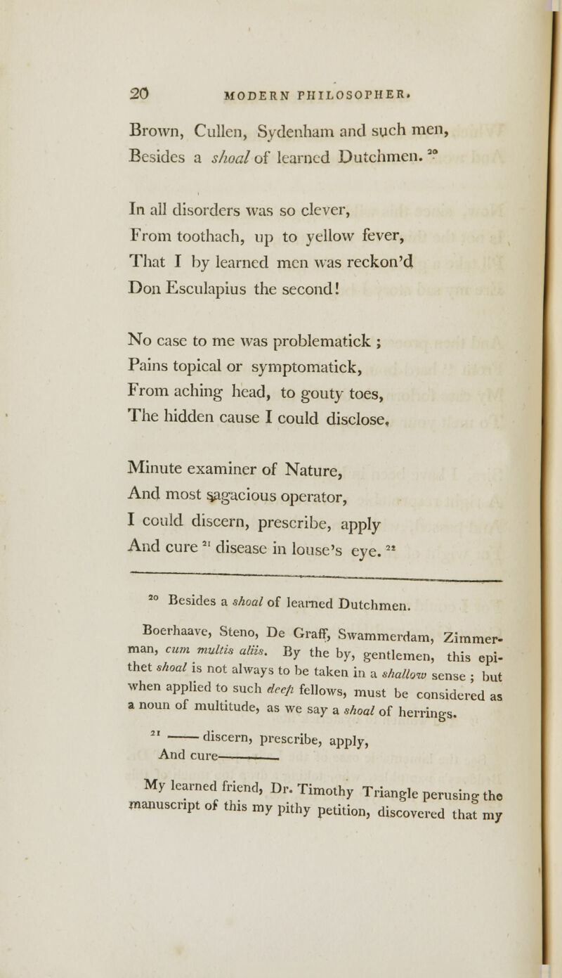 Brown, Cullen, Sydenham and such men, Besides a shoal of learned Dutchmen.ao In all disorders was so clever, From toothach, up to yellow fever, That I by learned men was reckon'd Don Esculapius the second! No case to me was problematick ; Pains topical or symptomatick, From aching head, to gouty toes, The hidden cause I could disclose. Minute examiner of Nature, And most sagacious operator, I could discern, prescribe, apply And cure2I disease in louse's eye. M 20 Besides a shoal of learned Dutchmen. Boerhaave, Steno, De Graff, Swammerdam, Zimmer- man, cum multis aim. By the by, gentlemen, this epi- thet shoal is not always to be taken in a shallow sense • but when applied to such deefi fellows, must be considered as a noun of multitude, as we say a shoal of herrings. 21 discern, prescribe, apply, And cure- — My learned friend, Dr. Timothy Triangle perusing the manuscript of this my pithy petition, discovered that my