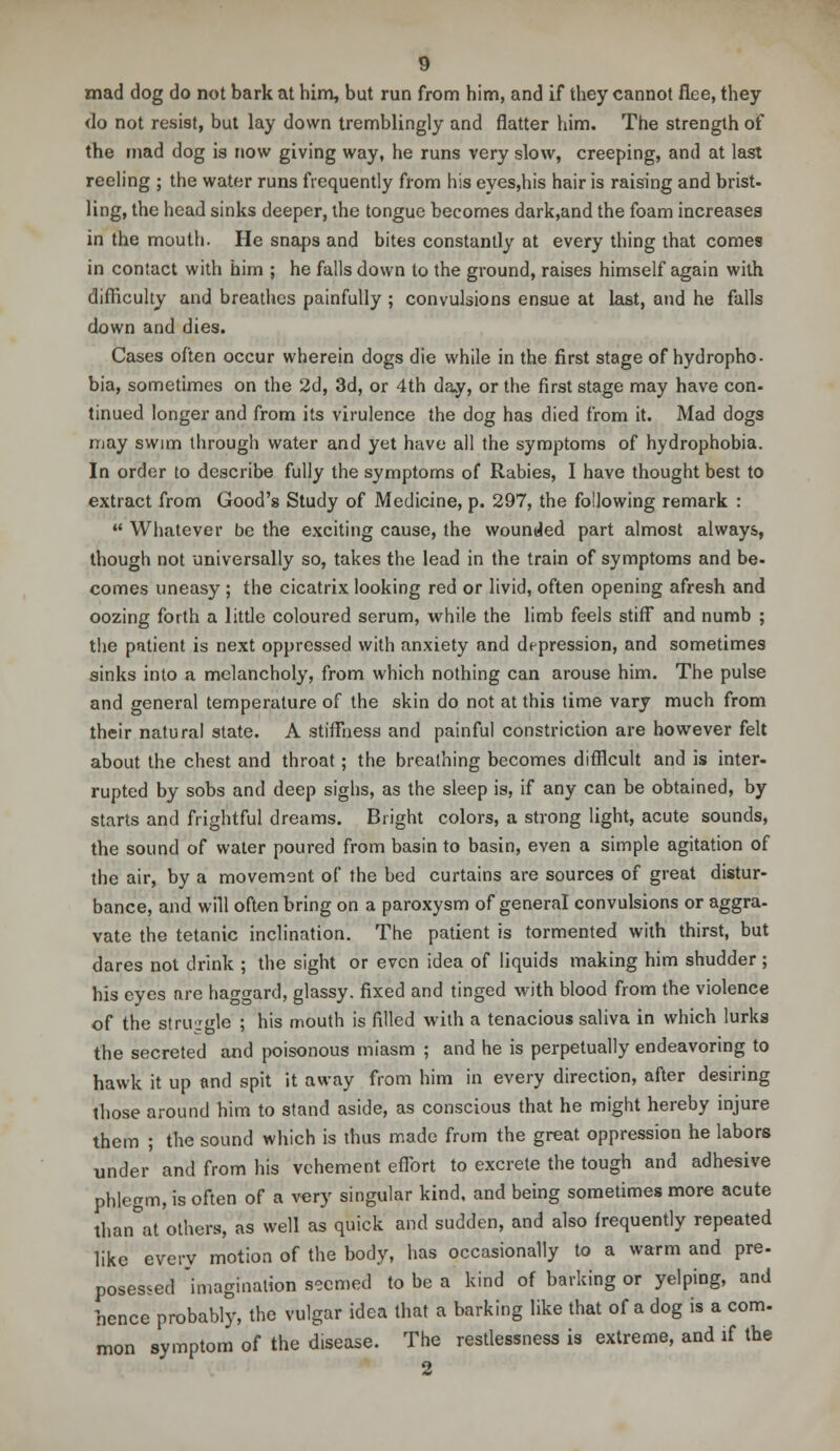 mad dog do not bark at him, but run from him, and if they cannot flee, they do not resist, but lay down tremblingly and flatter him. The strength of the mad dog is now giving way, he runs very slow, creeping, and at last reeling ; the water runs frequently from his eyes,his hair is raising and brist- ling, the head sinks deeper, the tongue becomes dark,and the foam increases in the mouth. He snaps and bites constantly at every thing that comes in contact with him ; he falls down to the ground, raises himself again with difficulty and breathes painfully ; convulsions ensue at last, and he falls down and dies. Cases often occur wherein dogs die while in the first stage of hydropho- bia, sometimes on the 2d, 3d, or 4th day, or the first stage may have con- tinued longer and from its virulence the dog has died from it. Mad dogs may swim through water and yet have all the symptoms of hydrophobia. In order to describe fully the symptoms of Rabies, I have thought best to extract from Good's Study of Medicine, p. 297, the following remark :  Whatever be the exciting cause, the wounded part almost always, though not universally so, takes the lead in the train of symptoms and be- comes uneasy ; the cicatrix looking red or livid, often opening afresh and oozing forth a little coloured serum, while the limb feels stiff and numb ; the patient is next oppressed with anxiety and depression, and sometimes sinks into a melancholy, from which nothing can arouse him. The pulse and general temperature of the skin do not at this time vary much from their natural state. A stillness and painful constriction are however felt about the chest and throat; the breathing becomes difficult and is inter- rupted by sobs and deep sighs, as the sleep is, if any can be obtained, by starts and frightful dreams. Bright colors, a strong light, acute sounds, the sound of water poured from basin to basin, even a simple agitation of the air, by a movement of the bed curtains are sources of great distur- bance, and will often bring on a paroxysm of general convulsions or aggra- vate the tetanic inclination. The patient is tormented with thirst, but dares not drink ; the sight or even idea of liquids making him shudder ; his eyes are haggard, glassy, fixed and tinged with blood from the violence of the struggle ; his mouth is filled with a tenacious saliva in which lurks the secreted and poisonous miasm ; and he is perpetually endeavoring to hawk it up and spit it away from him in every direction, after desiring those around him to stand aside, as conscious that he might hereby injure them ; the sound which is thus made from the great oppression he labors under and from his vehement effort to excrete the tough and adhesive phlegm, is often of a very singular kind, and being sometimes more acute than°at others, as well as quick and sudden, and also frequently repeated like every motion of the body, has occasionally to a warm and pre- posessed imagination seemed to be a kind of barking or yelping, and hence probably, the vulgar idea that a barking like that of a dog is a com. mon symptom of the disease. The restlessness is extreme, and if the
