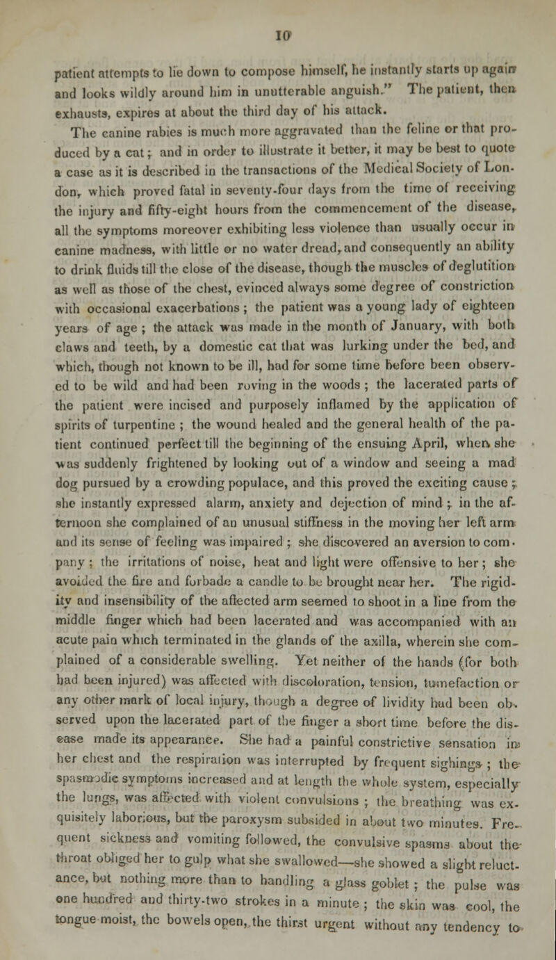 patient attempts to lie down to compose himself, lie instantly starts Op again and looks wildly around bin in unutterable anguish. The patient, then exhausts, expires at about the third day of his attack. The canine rabies is much more aggravated than the feline or that pro- duced by a cat; and in order to illustrate it better, h may be best to quote a case as it is described in the transactions of the Medical Society of Lon- donr which proved fatal in seventy-four days from the time of receiving the injury and fifty-eight hours from the commencement of the disease, all the symptoms moreover exhibiting less violence than usually occur in canine madness, with little or no water dread, and consequently an ability to drink fluids till the close of the disease, though the muscles of deglutition as well as those of the cl>est, evinced always some degree of constriction with occasional exacerbations ; the patient was a young lady of eighteen years of age ; the attack was made in tl>e month of January, with both claws and teeth, by a domestic cat that was lurking under the bed, and which, though not known to be ill, had for some time before been observ- ed to be wild and had been roving in the woods ; the lacerated parts of the patient were incised and purposely inflamed by the application of spirits of turpentine ; the wound healed and the general health of the pa- tient continued perfect till the beginning of the ensuing April, when, she was suddenly frightened by looking out of a window and seeing a mad dog pursued by a crowding populace, and this proved the exciting cause ; she instantly expressed alarm, anxiety and dejection of mind ;. in the af- ternoon she complained of an unusual stiffness in the moving her left arm and its sense of feeling was impaired ; she discovered an aversion to com. pai:y ; the irritations of noise, heat and light were oflunsive to her ; she avoided the fire and forbade a candle to be brought near her. The rigid- ity and insensibility of the affected arm seemed to shoot in a line from the middle finger which had been lacerated and was accompanied with aa acute pain which terminated in the glands of the axilla, wherein she com- plained of a considerable swelling. Yet neither of the hands (for both bad been injured) was affected with discoloration, tension, tumefaction or any other mark of local injury, though a degree of lividity hud been ob, served upon the lacerated part of the finger a short time before the dis- ease made its appearance. She had a painful constrictive sensation in; her chest and the respiraiion was interrupted by frequent sighjags ; the- spasmodic symptoms increased and at length the whole system, especially the lungs, was affected with violent convulsions ; the breathing was ex- quisitely laborious, but the paroxysm subsided in about two minutes. Fre- quent sickness and vomiting followed, the convulsive spasms about the- throat obliged her to gulp what she swallowed—she showed a slight reluct, ance, but nothing more than to handling a glass goblet ; the pulse was one hundred and thirty-two strokes in a minute ; the skin was cool, the tongue moist, the bowels open,.the thirst urgent without any tendency to