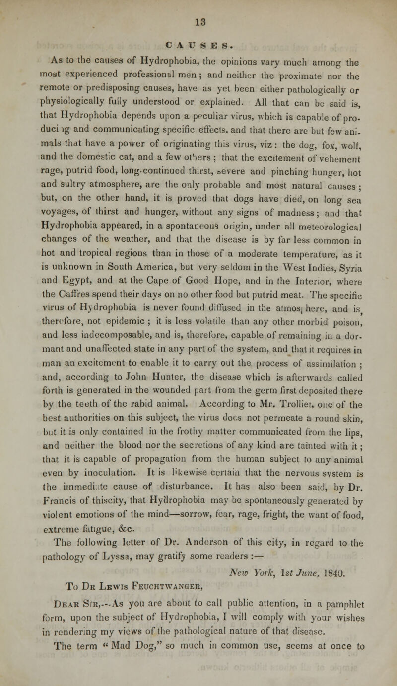 CAUSES. As to the causes of Hydrophobia, the opinions vary much among the most experienced professional men ; and neither the proximate nor the remote or predisposing causes, have as yet been either pathologically or physiologically fully understood or explained. All that can be said is, that Hydrophobia depends upon a peculiar virus, which is capable of pro- duci ig and communicating specific effects, and that there are but few ani- mals that have a power of originating this virus, viz: the dog, fox, wolf, and the domestic cat, and a few others ; that the excitement of vehement rage, putrid food, long-continued thirst, severe and pinching hunger, hot and sultry atmosphere, are the only probable and most natural causes ; but, on the other hand, it is proved that dogs have died, on long sea voyages, of thirst and hunger, without any signs of madness; and that Hydrophobia appeared, in a spontaneous origin, under all meteorological changes of the weather, and that the disease is by far less common in hot and tropical regions than in those of a moderate temperature, as it is unknown in South America, but very seldom in the West Indies, Syria and Egypt, and at the Cape of Good Hope, and in the Interior, where the CafTres spend their days on no other food but putrid meat. The specific virus of Hydrophobia is never found diffused in the atmosj here, and is therefore, not epidemic ; it is less volatile than any other morbid poison, and less indecomposable, and is, therefore, capable of remaining in a dor- mant and unaffected state in any part of the system, and that it requires in man an excitement to enable it to carry out the process of assimilation ; and, according to John Hunter, the disease which is afterwards called forth is generated in the wounded part from the germ first deposited there by the teeth of the rabid animal. According to Mr. Trolliet, one of the best authorities on this subject, the virus does not permeate a round skin, but it is only contained in the frothy matter communicated from the lips, and neither the blood nor the secretions of any kind are tainted with it; that it is capable of propagation from the human subject to any animal even by inoculation. It is likewise certain that the nervous system is the immediate cause of disturbance. It has also been said, by Dr. Francis of thiscity, that Hydrophobia may be spontaneously generated by violent emotions of the mind—sorrow, fear, rage, fright, the want of food, extreme fatigue, &c. The following letter of Dr. Anderson of this city, in regard to the pathology of Lyssa, may gratify some readers :— New York, 1st June, 1840. To Dr Lewis Feuchtwanger, Dear Sir,—As you are about to call public attention, in a pamphlet form, upon the subject of Hydrophobia, I will comply with your wishes in rendering my views of the pathological nature of that disease. The term  Mad Dog, so much in common use, seems at once to