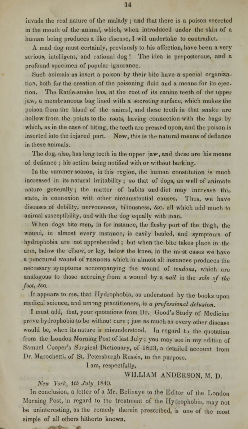 invade the real nature of the malady ; and that there is a poison secreted in the mouth of the animal, which, when introduced under the skin of a human being produces a like disease, I will undertake to contradict. A mad dog must certainly, previously to his affection, have been a very serious, intelligent, and rational dog ! The idea is preposterous, and a profound specimen of popular ignorance. Such animals as insert a poison by their bite have a special organiza- tion, both for the creation of the poisoning fluid and a means for its ejec- tion. The Rattle-snake has, at the root of its canine teeth of the upper jaw, a membraneous bag lined with a secreting surface, which makes the poison from the blood of the animal, and these teeth in that snake are hollow from the points to the roots, having connection with the bags by which, as in the case of biting, the teeth are pressed upon, and the poison is inserted into the injured part. Now, this is the natural means of defiance in these animals. The dog, also, has long teeth in the upper jaw, and these are his means of defiance ; his action being notified with or without barking. In the summer season, in this region, the human constitution <s much increased in its natural irritability; so that of clogs, as well of animate nature generally; the matter of habits and diet may increase thio state, in connexion with other circumstantial causes. Thus, we have diseases of debility, nervousness, biliousness, &c. all which add much to animal susceptibility, and with the dog equally with man. When dogs bite men, in for instance, the fleshy part of the thigh, the wound, in almost every instance, is easily healed, and symptoms of hydrophobia are not apprehended ; but when the bite takes place in the arm, below the elbow, or leg, below the knee, in the mest cases we have a punctured wound of tendons which in almost all instances produces the necessary symptoms accompanying the wound of tendons, which arc analogous to those accruing from a wound by a nail in the sole of the foot, &c. It appears to me, that Hydrophobia, as understood by the books upon medical science, and among practitioners, is a professional delusion. I must add, that, your quotations from Dr. Good's Study of Medicine prove hydrophobia to be without cure ; just as much as every other disease would be, when its nature is misunderstood. In regard tj the quotation from the London Morning Post of last July ; you may see in my edition of Samuel Cooper's Surgical Dictionary, of 1823, a detailed account from Dr. Marochetti, of St. Petersburgh Russia, to the purpose. I am, respectfully, WILLIAM ANDERSON, M. D. New York, 4th July 1840. In conclusion, a letter of a Mr. Belinaye to the Editor of the London Morning Post, in regard to the treatment of the Hydrophobe, may not be uninteresting, as the remedy therein prescribed, is one of the most simple of all others hitherto known.