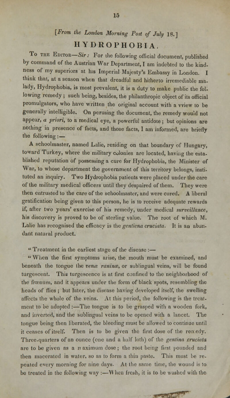 [From the London Morning Post of July 18.] HYDROPHOBIA. To the Editor—Sir: For ihe following official document, published by command of the Austrian War Department, I am indebted to the kind- ness of my superiors at his Imperial Majesty's Embassy in London. I think that, at a season when that dreadful and hitherto irremediable ma- lady, Hydrophobia, is most prevalent, it is a duty to make public the fol. lowing remedy ; such being, besides, the philanthropic object of its official promulgators, who have written the original account with a vview to be generally intelligible. On perusing the document, the remedy would not appear, a priori, to a medical eye, a powerful antidote; but opinions are nothing in presence of facts, and those facts, I am informed, are briefly the following: — A schoolmaster, named Lalie, residing on that boundary of Hungary, toward Turkey, where the military colonies are located, having the esta- blished reputation of possessing a cure for Hydrophobia, the Minister of War, to whose department the government of this territory belongs, insti- tuted an inquiry. Two Hydrophobia patients were placed under the care of the military medical officers until they despaired of them. They were then entrusted to the care of the schoolmaster, and were cured. A liberal gratification being given to this person, he is to receive adequate rewards if, after two years' exercise of his remedy, under medical surveillance, his discovery is proved to be of sterling value. The root of which M. Lalie has recognised the efficacy is the gentiena cruciata. It is an abun- dant natural product. «' Treatment in the earliest stage of the disease :—  When the first symptoms arise, the mouth must be examined, and beneath the tongue the vencc ranince, or sublingual veins, will be found turgescent. This turgescence is at first confined to the neighborhood of the framum, and it appears under the form of black spots, resembling the heads of flics ; but later, the disease having developed itself, the swelling affects the whole of the veins. At this period, the following is the treat- ment to be adopted :—The tongue is to be grasped with a wooden fork, and inverted, and the sublingual veins to be opened with a lancet. The tongue being then liberated, the bleeding must be allowed to continue until it ceases of itself. Then is to be given the first dose of the ren.edy. Three-quarters of an ounce (one and a half loth) of the gentina .cruciata are to be given as a rt aximum dose; the root being first pounded and then macerated in water, so as to form a thin paste. This must be re- pealed every morning for nine days. At the same time, the wound is to bo treated in the following way :—When fresh, it is to be washed with the