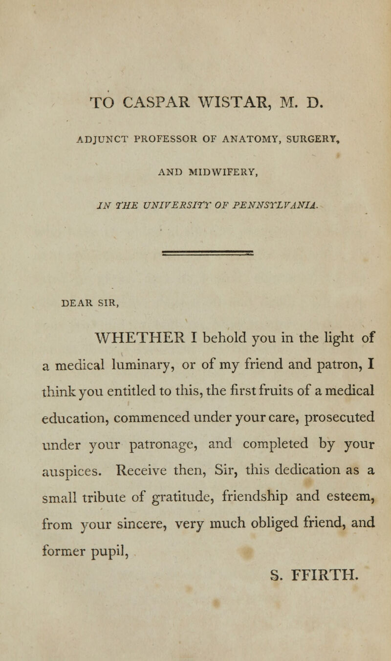 TO CASPAR WISTAR, M. D. ADJUNCT PROFESSOR OF ANATOMY, SURGERY, AND MIDWIFERY, IN THE UNIVERSITY OF PENNSYLVANIA. DEAR SIR, WHETHER I behold you in the light of a medical luminary, or of my friend and patron, I think you entitled to this, the first fruits of a medical education, commenced under your care, prosecuted under your patronage, and completed by your auspices. Receive then, Sir, this dedication as a small tribute of gratitude, friendship and esteem, from your sincere, very much obliged friend, and former pupil, S. FFIRTH.